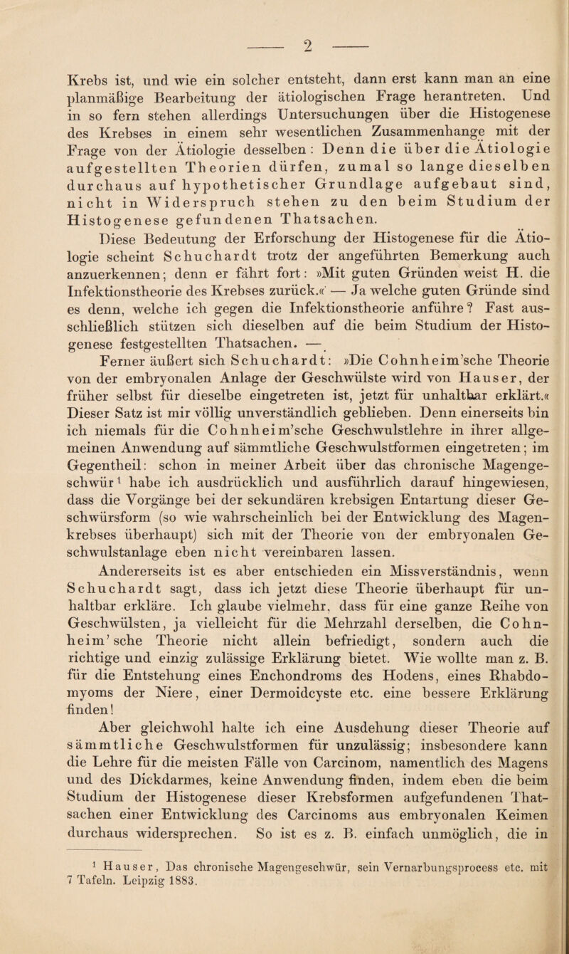 Krebs ist, und wie ein solcher entsteht, dann erst kann man an eine planmäßige Bearbeitung der ätiologischen Frage herantreten. Und in so fern stehen allerdings Untersuchungen über die Histogenese des Krebses in einem sehr wesentlichen Zusammenhänge mit der Frage von der Ätiologie desselben: Denn die über die Ätiologie aufgestellten Theorien dürfen, zumal so lange dieselb en durchaus auf hypothetischer Grundlage aufgebaut sind, nicht in Widerspruch stehen zu den beim Studium der Histogenese gefundenen Thatsachen. '—' • • Diese Bedeutung der Erforschung der Histogenese für die Ätio¬ logie scheint Schuchardt trotz der angeführten Bemerkung auch anzuerkennen; denn er fährt fort: »Mit guten Gründen weist H. die Infektionstheorie des Krebses zurück.« — Ja welche guten Gründe sind es denn, welche ich gegen die Infektionstheorie anführe? Fast aus¬ schließlich stützen sich dieselben auf die beim Studium der Histo¬ genese festgestellten Thatsachen. — Ferner äußert sich Schuchardt: »Die Cohnheim’sche Theorie von der embryonalen Anlage der Geschwülste wird von Hauser, der früher selbst für dieselbe eingetreten ist, jetzt für unhaltbar erklärt.« Dieser Satz ist mir völlig unverständlich geblieben. Denn einerseits bin ich niemals für die Cohnheim’sche Geschwulstlehre in ihrer allge¬ meinen Anwendung auf sämmtliche Geschwulstformen eingetreten; im Gegentheil: schon in meiner Arbeit über das chronische Magenge¬ schwür 1 habe ich ausdrücklich und ausführlich darauf hingewüesen, dass die Vorgänge bei der sekundären krebsigen Entartung dieser Ge¬ schwürsform (so wie wahrscheinlich bei der Entwicklung des Magen¬ krebses überhaupt) sich mit der Theorie von der embryonalen Ge¬ schwulstanlage eben nicht vereinbaren lassen. Andererseits ist es aber entschieden ein Missverständnis, wenn Schuchardt sagt, dass ich jetzt diese Theorie überhaupt für un¬ haltbar erkläre. Ich glaube vielmehr, dass für eine ganze Iteihe von Geschwülsten, ja vielleicht für die Mehrzahl derselben, die Cohn- heim/sche Theorie nicht allein befriedigt, sondern auch die richtige und einzig zulässige Erklärung bietet. Wie wollte man z. B. für die Entstehung eines Enchondroms des Hodens, eines fthabdo- myoms der Niere, einer Dermoidcyste etc. eine bessere Erklärung finden! Aber gleichwohl halte ich eine Ausdehung dieser Theorie auf sämmtliche Geschwulstformen für unzulässig; insbesondere kann die Lehre für die meisten Fälle von Carcinom, namentlich des Magens und des Dickdarmes, keine Anwendung finden, indem eben die beim Studium der Histogenese dieser Krebsformen aufgefundenen That¬ sachen einer Entwicklung des Carcinoms aus embryonalen Keimen durchaus widersprechen. So ist es z. B. einfach unmöglich, die in 1 Hauser, Das chronische Magengeschwür, sein Vernarbungsprocess etc. mit 7 Tafeln. Leipzig 1883.