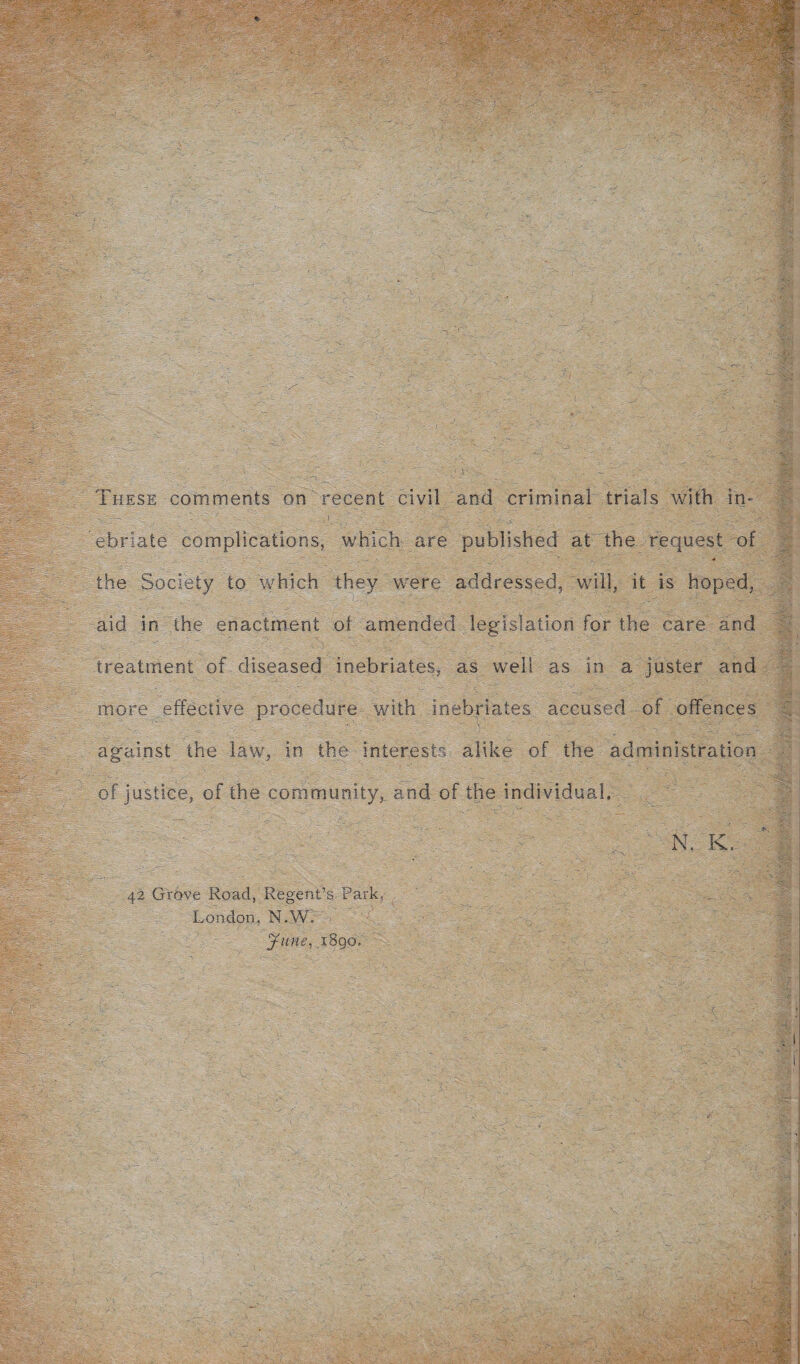 These comments on recent civil and criminal trials with in- • - ' . i . . - ' ' . . ebriate complications, which are published at the request of the Society to which they were addressed, will, it is hoped, aid in the enactment of amended legislation for the care and treatment of diseased inebriates, as well as in a juster and more effective procedure with inebriates accused of offences against the law, in the interests alike of the administration of justice, of the community, and of the individual. N, K, 42 Grove Road, Regent’s Park, London, N.W. T/ June, 1890.