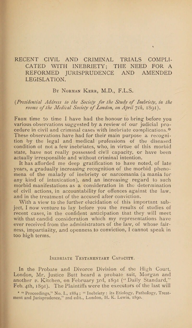 RECENT CIVIL AND CRIMINAL TRIALS COMPLI¬ CATED WITH INEBRIETY; THE NEED FOR A REFORMED JURISPRUDENCE AND AMENDED LEGISLATION. By Norman Kerr, M.D., F.L.S. (.Presidential Address to the Society for the Study of Inebriety, in the rooms of the Medical Society of Lo?idon, on April yth, 1891). From time to time I have had the honour to bring- before you various observations suggested by a review of our judicial pro¬ cedure in civil and criminal cases with inebriate complications.0 These observations have had for their main purpose a recogni¬ tion by the legal and medical professions of the diseased condition ot not a few inebriates, who, in virtue of this morbid state, have not really possessed civil capacity, or have been actually irresponsible and without criminal intention. It has afforded me deep gratification to have noted, of late years, a gradually increasing recognition of the morbid pheno¬ mena of the malady of inebriety or narcomania (a mania lor any kind of intoxication), and an increasing regard to such morbid manifestations as a consideration in the determination of civil actions, in accountability for offences against the law, and in the treatment of the accused after conviction. With a view to the further elucidation of this important sub¬ ject, I now venture to lay before you the results of studies of recent cases, in the confident anticipation that they will meet with that candid consideration which my representations have ever received from the administrators of the law, of whose fair¬ ness, impartiality, and openness to conviction, I cannot speak in too high terms. Inebriate Testamentary Capacity. In the Probate and Divorce Division of the High Court, London, Mr. Justice Butt heard a probate suit, Morgan and another v. Kitchen, on February 3rd, 1891 (•* Daily Standard,’’ Feb. 4th, 1891). The Plaintiffs were the executors of the last will * “ Proceedings,” No. I., 1884; “ Inebriety: its Etiology, Pathology, Treat¬ ment and Jurisprudence,” 2nd edit., London, H. K. Lewis, 1890.