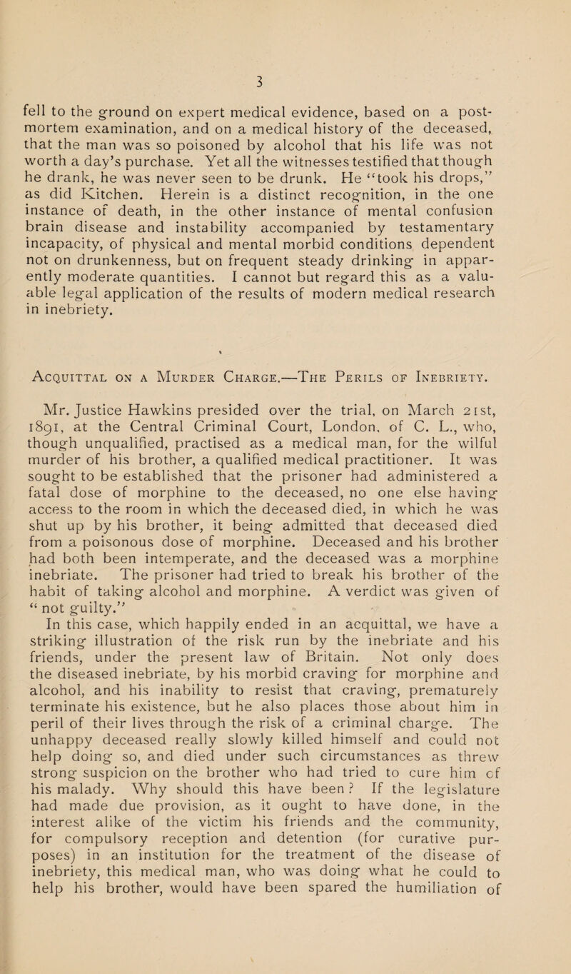 fell to the ground on expert medical evidence, based on a post¬ mortem examination, and on a medical history of the deceased, that the man was so poisoned by alcohol that his life was not worth a day’s purchase. Yet all the witnesses testified that though he drank, he was never seen to be drunk. He “took his drops,” as did Kitchen. Herein is a distinct recognition, in the one instance of death, in the other instance of mental confusion brain disease and instability accompanied by testamentary incapacity, of physical and mental morbid conditions dependent not on drunkenness, but on frequent steady drinking in appar¬ ently moderate quantities. I cannot but regard this as a valu¬ able legal application of the results of modern medical research in inebriety. Acquittal on a Murder Charge.—The Perils of Inebriety. Mr. Justice Hawkins presided over the trial, on March 21st, 1891, at the Central Criminal Court, London, of C. L., who, though unqualified, practised as a medical man, for the wilful murder of his brother, a qualified medical practitioner. It was sought to be established that the prisoner had administered a fatal dose of morphine to the deceased, no one else having access to the room in which the deceased died, in which he was shut up by his brother, it being admitted that deceased died from a poisonous dose of morphine. Deceased and his brother had both been intemperate, and the deceased was a morphine inebriate. The prisoner had tried to break his brother of the habit of taking alcohol and morphine. A verdict was given of “ not guilty.” In this case, which happily ended in an acquittal, we have a striking illustration of the risk run by the inebriate and his friends, under the present law of Britain. Not only does the diseased inebriate, by his morbid craving for morphine and alcohol, and his inability to resist that craving, prematurely terminate his existence, but he also places those about him in peril of their lives through the risk of a criminal charge. The unhappy deceased really slowly killed himself and could not help doing so, and died under such circumstances as threw strong suspicion on the brother who had tried to cure him of his malady. Why should this have been ? If the legislature had made due provision, as it ought to have done, in the interest alike of the victim his friends and the community, for compulsory reception and detention (for curative pur¬ poses) in an institution for the treatment of the disease of inebriety, this medical man, who was doing what he could to help his brother, would have been spared the humiliation of