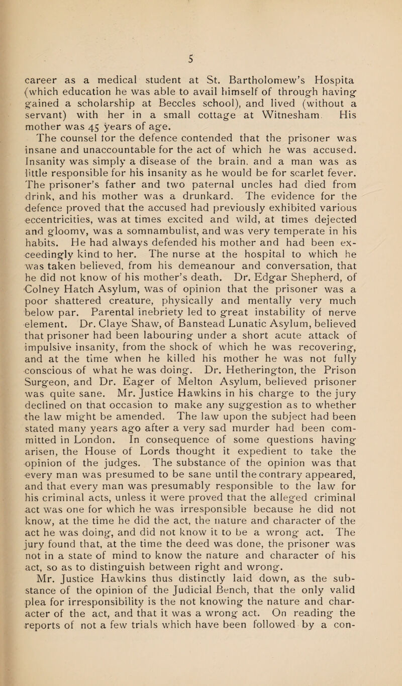 career as a medical student at St. Bartholomew’s Hospita (which education he was able to avail himself of through having gained a scholarship at Beccles school), and lived (without a servant) with her in a small cottage at Witnesham His mother was 45 years of age. The counsel tor the defence contended that the prisoner was insane and unaccountable for the act of which he was accused. Insanity was simply a disease of the brain, and a man was as little responsible for his insanity as he would be for scarlet fever. The prisoner’s father and two paternal uncles had died from drink, and his mother was a drunkard. The evidence for the defence proved that the accused had previously exhibited various eccentricities, was at times excited and wild, at times dejected and gloomv, was a somnambulist, and was very temperate in his habits. He had always defended his mother and had been ex¬ ceedingly kind to her. The nurse at the hospital to which he was taken believed, from his demeanour and conversation, that he did not know of his mother’s death. Dr. Edgar Shepherd, of Colney Hatch Asylum, was of opinion that the prisoner was a poor shattered creature, physically and mentally very much below par. Parental inebriety led to great instability of nerve element. Dr. Claye Shaw, of Banstead Lunatic Asylum, believed that prisoner had been labouring under a short acute attack of impulsive insanity, from the shock of which he was recovering, and at the time when he killed his mother he was not fully conscious of what he was doing. Dr. Hetherington, the Prison Surgeon, and Dr. Eager of Melton Asylum, believed prisoner was quite sane. Mr. Justice Hawkins in his charge to the jury declined on that occasion to make any suggestion as to whether the law might be amended. The law upon the subject had been stated many years ago after a very sad murder had been com¬ mitted in London. In consequence of some questions having arisen, the House of Lords thought it expedient to take the opinion of the judges. The substance of the opinion was that every man was presumed to be sane until the contrary appeared, and that every man was presumably responsible to the law for his criminal acts, unless it were proved that the alleged criminal act was one for which he was irresponsible because he did not know, at the time he did the act, the nature and character of the act he was doing, and did not know it to be a wrong act. The jury found that, at the time the deed was done, the prisoner was not in a state of mind to know the nature and character of his act, so as to distinguish between right and wrong. Mr. Justice Hawkins thus distinctly laid down, as the sub¬ stance of the opinion of the Judicial Bench, that the only valid plea for irresponsibility is the not knowing the nature and char¬ acter of the act, and that it was a wrong act. On reading the reports of not a few trials which have been followed by a con-