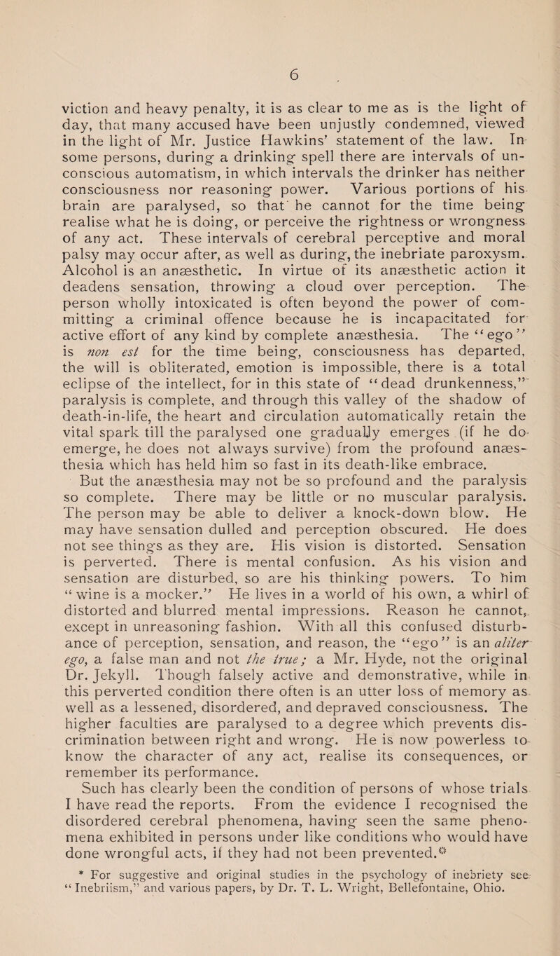 viction and heavy penalty, it is as clear to me as is the light of day, that many accused have been unjustly condemned, viewed in the light of Mr. Justice Hawkins’ statement of the law. In some persons, during a drinking spell there are intervals of un¬ conscious automatism, in which intervals the drinker has neither consciousness nor reasoning power. Various portions of his brain are paralysed, so that he cannot for the time being realise what he is doing, or perceive the rightness or wrongness of any act. These intervals of cerebral perceptive and moral palsy may occur after, as well as during*, the inebriate paroxysm. Alcohol is an anaesthetic. In virtue ot its anaesthetic action it deadens sensation, throwing a cloud over perception. The person wholly intoxicated is often beyond the power of com¬ mitting a criminal offence because he is incapacitated tor active effort of any kind by complete anaesthesia. The “ego” is non est for the time being, consciousness has departed, the will is obliterated, emotion is impossible, there is a total eclipse of the intellect, for in this state of “dead drunkenness,” paralysis is complete, and through this valley of the shadow of death-in-life, the heart and circulation automatically retain the vital spark till the paralysed one gradually emerges (if he do emerge, he does not always survive) from the profound anaes¬ thesia which has held him so fast in its death-like embrace. But the anaesthesia may not be so profound and the paralysis so complete. There may be little or no muscular paralysis. The person may be able to deliver a knock-down blow. He may have sensation dulled and perception obscured. He does not see things as they are. His vision is distorted. Sensation is perverted. There is mental confusion. As his vision and sensation are disturbed, so are his thinking powers. To him “ wine is a mocker.” He lives in a world of his own, a whirl of distorted and blurred mental impressions. Reason he cannot,, except in unreasoning fashion. With all this confused disturb¬ ance of perception, sensation, and reason, the “ego” is an aliter ego, a false man and not the true; a Mr. Hyde, not the original Dr. Jekyll. Though falsely active and demonstrative, while in this perverted condition there often is an utter loss of memory as well as a lessened, disordered, and depraved consciousness. The higher faculties are paralysed to a degree which prevents dis¬ crimination between right and wrong. He is now powerless to know the character of any act, realise its consequences, or remember its performance. Such has clearly been the condition of persons of whose trials I have read the reports. From the evidence I recognised the disordered cerebral phenomena, having seen the same pheno¬ mena exhibited in persons under like conditions who would have done wrongful acts, if they had not been prevented.0 * For suggestive and original studies in the psychology of inebriety see- “ Inebriism,” and various papers, by Dr. T. L. Wright, Bellefontaine, Ohio.