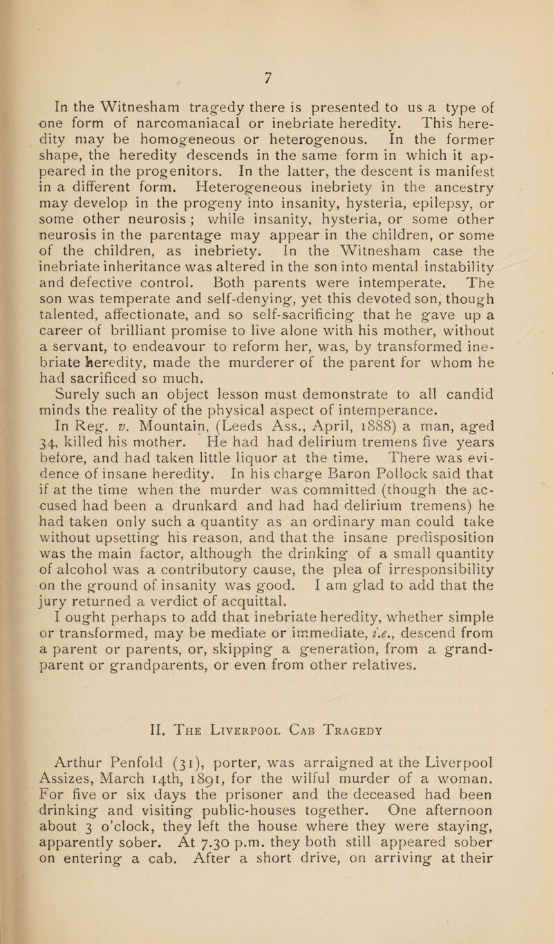 In the Witnesham tragedy there is presented to us a type of one form of narcomaniacal or inebriate heredity. This here¬ dity may be homogeneous or heterogenous. In the former shape, the heredity descends in the same form in which it ap¬ peared in the progenitors. In the latter, the descent is manifest in a different form. Heterogeneous inebriety in the ancestry may develop in the progeny into insanity, hysteria, epilepsy, or some other neurosis ; while insanity, hysteria, or some other neurosis in the parentage may appear in the children, or some of the children, as inebriety. In the Witnesham case the inebriate inheritance was altered in the son into mental instability and defective control. Both parents were intemperate. The son was temperate and self-denying, yet this devoted son, though talented, affectionate, and so self-sacrificing that he gave up a career of brilliant promise to live alone with his mother, without a servant, to endeavour to reform her, was, by transformed ine¬ briate heredity, made the murderer of the parent for whom he had sacrificed so much. Surely such an object lesson must demonstrate to all candid minds the reality of the physical aspect of intemperance. In Reg. v. Mountain, (Leeds Ass., April, 1888) a man, aged 34, killed his mother. He had had delirium tremens five years before, and had taken little liquor at the time. There was evi¬ dence of insane heredity. In his charge Baron Pollock said that if at the time when the murder was committed (though the ac¬ cused had been a drunkard and had had delirium tremens) he had taken only such a quantity as an ordinary man could take without upsetting his reason, and that the insane predisposition was the main factor, although the drinking of a small quantity of alcohol was a contributory cause, the plea of irresponsibility on the ground of insanity was good. I am glad to add that the jury returned a verdict of acquittal. I ought perhaps to add that inebriate heredity, whether simple or transformed, may be mediate or immediate, z.e., descend from a parent or parents, or, skipping a generation, from a grand¬ parent or grandparents, or even from other relatives. II. The Liverpool Cab Tragedy Arthur Penfold (31), porter, wras arraigned at the Liverpool Assizes, March 14th, 1891, for the wilful murder of a woman. For five or six days the prisoner and the deceased had been drinking and visiting public-houses together. One afternoon about 3 o’clock, they left the house where they were staying, apparently sober. At 7.30 p.m. they both still appeared sober on entering a cab. After a short drive, on arriving at their