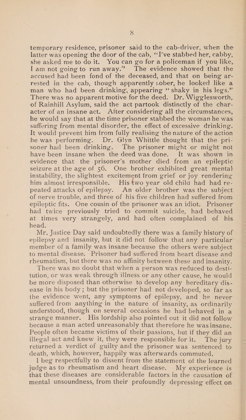 temporary residence, prisoner said to the cab-driver, when the latter was opening- the door of the cab, “I’ve stabbed her, cabby, she asked me to do it. You can go for a policeman if you like, I am not going to run away.” The evidence showed that the accused had been fond of the deceased, and that on being ar¬ rested in the cab, though apparently sober, he looked like a man who had been drinking; appearing “ shaky in his legs.” There was no apparent motive for the deed. Dr. Wigglesworth,. of Rainhill Asylum, said the act partook distinctly of the char¬ acter of an insane act. After considering all the circumstances, he would say that at the time prisoner stabbed the woman he was suffering from mental disorder, the effect of excessive drinking. It would prevent him from fully realising the nature of the action he was performing. Dr. Glyn Whittle thought that the pri¬ soner had been drinking. The prisoner might or might not have been insane when the deed was done. It was shown in evidence that the prisoner’s mother died from an epileptic seizure at the age of 56. One brother exhibited great mentaf instability, the slightest excitement from grief or joy rendering him almost irresponsible. His two year old child had had re¬ peated attacks of epilepsy. An older brother was the subject of nerve trouble, and three of his five children had suffered from epileptic fits. One cousin of the prisoner was an idiot. Prisoner had twice previously tried to commit suicide, had behaved at times very strangely, and had often complained of his head. Mr. Justice Day said undoubtedly there was a family history of epilepsy and insanity, but it did not follow that any particular member of a family was insane because the others were subject to mental disease. Prisoner had suffered from heart disease and rheumatism, but there was no affinity between these and insanity. There was no doubt that when a person was reduced to desti¬ tution, or was weak through illness or any other cause, he would be more disposed than otherwise to develop any hereditary dis¬ ease in his body; but the prisoner had not developed, so far as the evidence went, any symptoms of epilepsy, and he never suffered from anything in the nature of insanity, as ordinarily understood, though on several occasions he had behaved in a strange manner. His lordship also pointed out it did not follow because a man acted unreasonably that therefore he was insane. People often became victims of their passions, but if they did an illegal act and knew it, they were responsible for it. The jury returned a verdict of guilty and the prisoner was sentenced to death, which, however, happily was afterwards commuted. I beg respectfully to dissent from the statement of the learned judge as to rheumatism and heart disease. My experience is that these diseases are considerable factors in the causation of mental unsoundness, from their profoundly depressing effect on