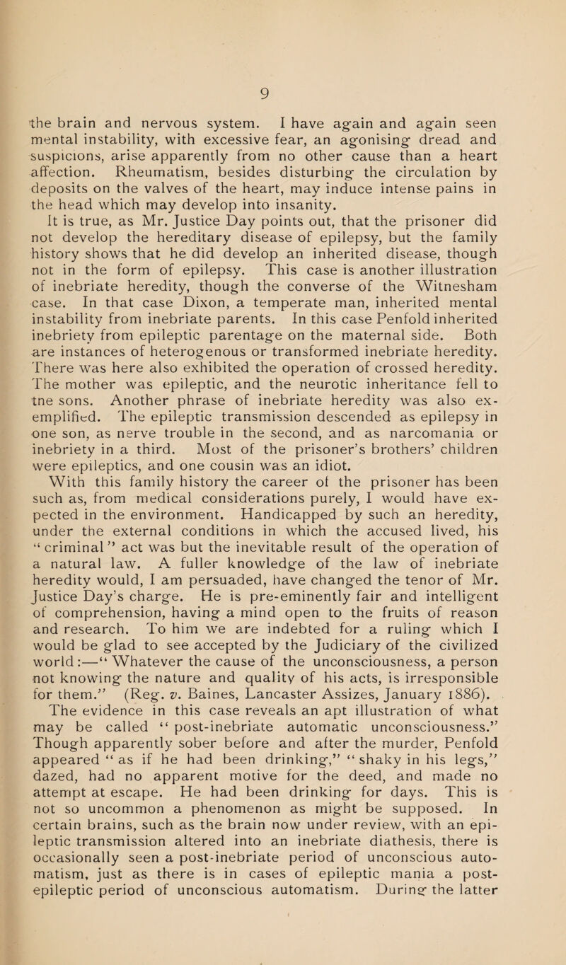 the brain and nervous system. I have again and again seen mental instability, with excessive fear, an agonising dread and suspicions, arise apparently from no other cause than a heart affection. Rheumatism, besides disturbing the circulation by deposits on the valves of the heart, may induce intense pains in the head which may develop into insanity. It is true, as Mr. Justice Day points out, that the prisoner did not develop the hereditary disease of epilepsy, but the family history shows that he did develop an inherited disease, though not in the form of epilepsy. This case is another illustration of inebriate heredity, though the converse of the Witnesham case. In that case Dixon, a temperate man, inherited mental instability from inebriate parents. In this case Penfold inherited inebriety from epileptic parentage on the maternal side. Both are instances of heterogenous or transformed inebriate heredity. There was here also exhibited the operation of crossed heredity. The mother was epileptic, and the neurotic inheritance fell to tne sons. Another phrase of inebriate heredity was also ex¬ emplified. The epileptic transmission descended as epilepsy in one son, as nerve trouble in the second, and as narcomania or inebriety in a third. Most of the prisoner’s brothers’ children were epileptics, and one cousin was an idiot. With this family history the career of the prisoner has been such as, from medical considerations purely, I would have ex¬ pected in the environment. Handicapped by such an heredity, under the external conditions in which the accused lived, his “criminal” act was but the inevitable result of the operation of a natural law. A fuller knowledge of the law of inebriate heredity would, I am persuaded, have changed the tenor of Mr. Justice Day’s charge. He is pre-eminently fair and intelligent of comprehension, having a mind open to the fruits of reason and research. To him we are indebted for a ruling which I would be glad to see accepted by the Judiciary of the civilized world:—“Whatever the cause of the unconsciousness, a person not knowing the nature and quality of his acts, is irresponsible for them.” (Reg. v. Baines, Lancaster Assizes, January 1886). The evidence in this case reveals an apt illustration of what may be called “ post-inebriate automatic unconsciousness.” Though apparently sober before and after the murder, Penfold appeared “ as if he had been drinking,” “ shaky in his legs,” dazed, had no apparent motive for the deed, and made no attempt at escape. He had been drinking for days. This is not so uncommon a phenomenon as might be supposed. In certain brains, such as the brain now under review, with an epi¬ leptic transmission altered into an inebriate diathesis, there is occasionally seen a post-inebriate period of unconscious auto¬ matism, just as there is in cases of epileptic mania a post¬ epileptic period of unconscious automatism. During: the latter