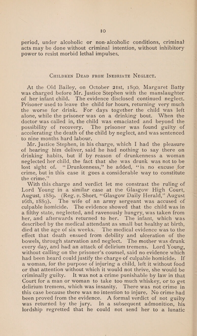 period, under alcoholic or non-alcoholic conditions, criminal acts may be done without criminal intention, without inhibitory power to resist morbid lethal impulses. Children Dead from Inebriate Neglect. At the Old Bailey, on October 2ist, 1890, Margaret Batty was charged before Mr. justice Stephen with the manslaughter of her infant child. The evidence disclosed continued neglect. Prisoner used to leave the child for hours, returning very much the worse for drink. For days together the child was left alone, while the prisoner was on a drinking bout. When the doctor was called in, the child was emaciated and beyond the possibility of recovery. The prisoner was found guilty of accelerating the death of the child by neglect, and was sentenced to nine months hard labour. Mr. Justice Stephen, in his charge, which I had the pleasure of hearing him deliver, said he had nothing to say there on drinking habits, but if by reason of drunkenness a woman neglected her child, the fact that she was drunk was not to be lost sight of. “Drunkenness,” he added, “is no excuse for crime, but in this case it goes a considerable way to constitute the crime.” With this charge and verdict let me constrast the ruling of Lord Young in a similar case at the Glasgow High Court, August, 1889. (Reg. v. Short, “Glasgow Daily Herald,” August 16th, 1889). The wife of an army sergeant was accused of culpable homicide. The evidence showed that the child was in a filthy state, neglected, and ravenously hungry, was taken from her, and afterwards returned to her. The infant, which was described by the medical attendant as small but healthy at birth, died at the age of six weeks. The medical evidence was to the effect that death ensued from debility and ulceration of the bowels, through starvation and neglect. The mother was drunk every day, and had an attack of delirium tremens. Lord Young, without calling on the prisoner’s counsel, said no evidence which had been heard could justify the charge of culpable homicide. If a woman, for the purpose of injuring a child, left it without food or that attention without which it would not thrive, she would be criminally guilty. It was not a crime punishable by law in that Court for a man or woman to take too much whiskey, or to get delirium tremens, which was insanity. There was not crime in this case because there was no intention to injure. No crime had been proved from the evidence. A formal verdict of not guilty was returned by the jury. In a subsequent admonition, his lordship regretted that he could not send her to a lunatic