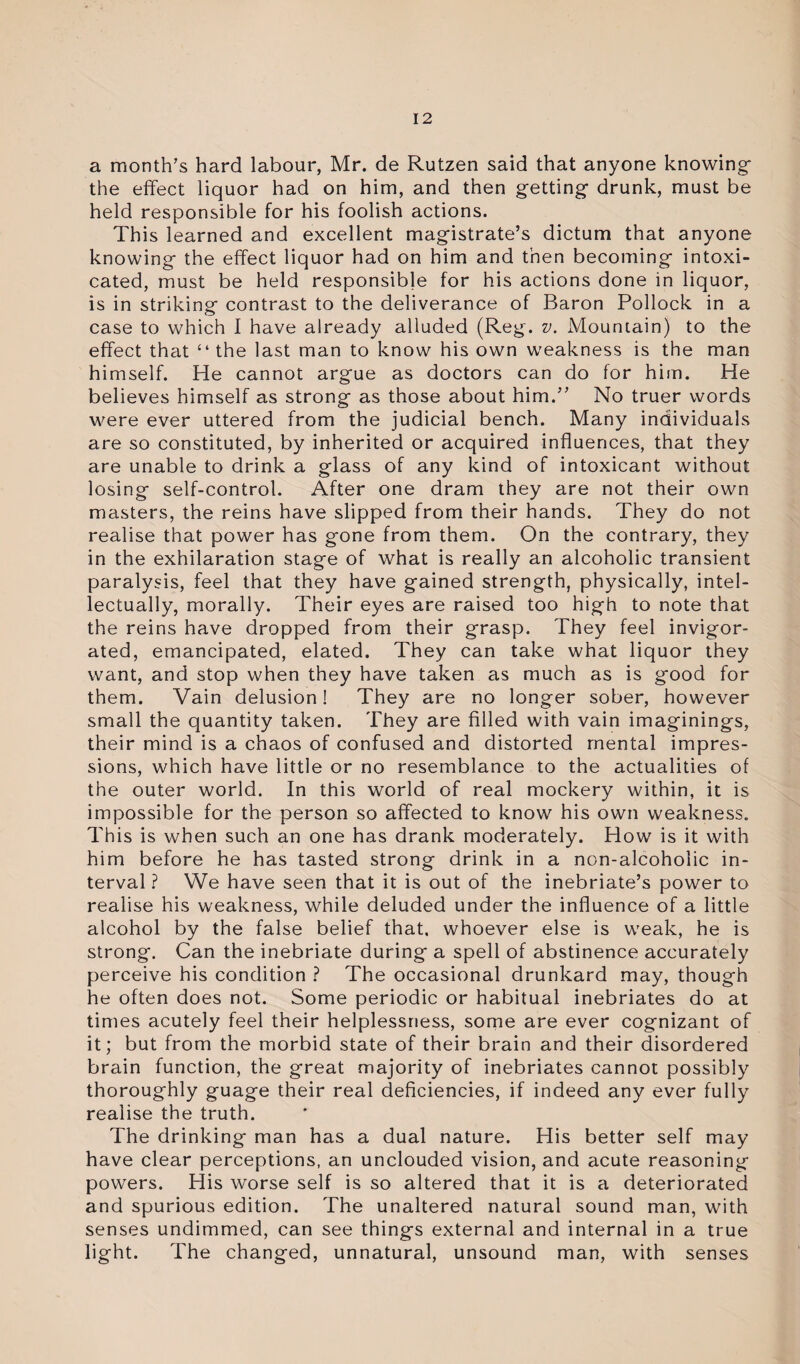 a month’s hard labour, Mr. de Rutzen said that anyone knowing the effect liquor had on him, and then getting drunk, must be held responsible for his foolish actions. This learned and excellent magistrate’s dictum that anyone knowing the effect liquor had on him and then becoming intoxi¬ cated, must be held responsible for his actions done in liquor, is in striking contrast to the deliverance of Baron Pollock in a case to which I have already alluded (Reg. v. Mountain) to the effect that “ the last man to know his own weakness is the man himself. He cannot argue as doctors can do for him. He believes himself as strong as those about him.” No truer words were ever uttered from the judicial bench. Many individuals are so constituted, by inherited or acquired influences, that they are unable to drink a glass of any kind of intoxicant without losing self-control. After one dram they are not their own masters, the reins have slipped from their hands. They do not realise that power has gone from them. On the contrary, they in the exhilaration stage of what is really an alcoholic transient paralysis, feel that they have gained strength, physically, intel¬ lectually, morally. Their eyes are raised too high to note that the reins have dropped from their grasp. They feel invigor¬ ated, emancipated, elated. They can take what liquor they want, and stop when they have taken as much as is good for them. Vain delusion! They are no longer sober, however small the quantity taken. They are filled with vain imaginings, their mind is a chaos of confused and distorted mental impres¬ sions, which have little or no resemblance to the actualities of the outer world. In this world of real mockery within, it is impossible for the person so affected to know his own weakness. This is when such an one has drank moderately. How is it with him before he has tasted strong drink in a non-alcoholic in¬ terval ? We have seen that it is out of the inebriate’s power to realise his weakness, while deluded under the influence of a little alcohol by the false belief that, whoever else is weak, he is strong. Can the inebriate during a spell of abstinence accurately perceive his condition ? The occasional drunkard may, though he often does not. Some periodic or habitual inebriates do at times acutely feel their helplessness, some are ever cognizant of it; but from the morbid state of their brain and their disordered brain function, the great majority of inebriates cannot possibly thoroughly guage their real deficiencies, if indeed any ever fully realise the truth. The drinking man has a dual nature. His better self may have clear perceptions, an unclouded vision, and acute reasoning powers. His worse self is so altered that it is a deteriorated and spurious edition. The unaltered natural sound man, with senses undimmed, can see things external and internal in a true light. The changed, unnatural, unsound man, with senses