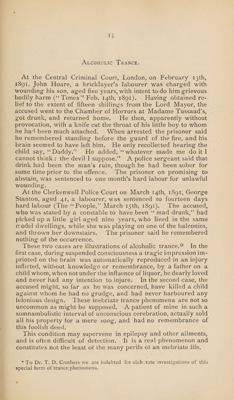 Alcoholic Trance. At the Central Criminal Court, London, on February 13th, 1891, John Hoare, a bricklayer’s labourer was charged with wounding his son, aged five years, with intent to do him grievous bodily harm (“ Times ” Feb. 14th, 1891). Having obtained re¬ lief to the extent of fifteen shillings from the Lord Mayor, the accused went to the Chamber of Horrors at Madame Tussaud’s, got drunk, and returned home. He then, apparently without provocation, with a knife cut the throat of his little boy to whom he had been much attached. When arrested the prisoner said he remembered standing before the guard of the fire, and his brain seemed to have left him. He only recollected hearing the child say, “Daddy.” He added, “whatever made me do it I cannot think : the devil I suppose.” A police sergeant said that drink had been the man’s ruin, though he had been sober for some time prior to the offence. The prisoner on promising- to abstain, was sentenced to one month’s hard labour for unlawful wounding. At the Clerkenwell Police Court on March r4th, 1891, George Stanton, aged 41, a labourer, was sentenced to fourteen days hard labour (The “People,” March 15th, 1891). The accused, who was stated by a constable to have been “ mad drunk,” had picked up a little girl aged nine years, who lived in the same model dwellings, while she was playing on one of the balconies, and thrown her downstairs. The prisoner said he remembered nothing of the occurrence. These two cases are illustrations of alcoholic trance.0 In the first case, during suspended consciousness a tragic impression im¬ printed on the brain was automatically reproduced in an injury inflicted, without knowledge or remembrance, by a father on a child whom, when not under the influence of liquor, he dearly loved and never had any intention to injure. In the second case, the accused might, so far as he was concerned, have killed a child against whom he had no grudge, and had never harboured any felonious design. These inebriate trance phenomena are not so uncommon as might be supposed. A patient of mine in such a somnambulistic interval of unconscious cerebration, actually sold all his property for a mere song, and had no remembrance of this foolish deed. This condition may supervene in epilepsy and other ailments, and is often difficult of detection. It is a real phenomenon and constitutes not the least of the many perils ol an inebriate life. * To Dr. T. D. Crothers we are indebted for elaborate investigations of this special form of trance phenomena. I