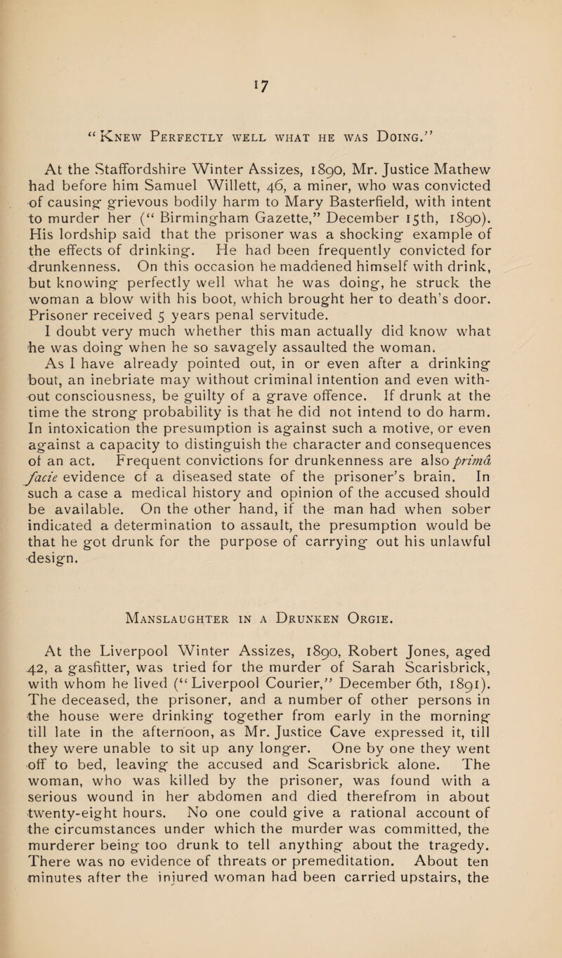 *7 “ Knew Perfectly well what he was Doing.’’ At the .Staffordshire Winter Assizes, 1890, Mr. Justice Mathew had before him Samuel Willett, 46, a miner, who was convicted of causing- grievous bodily harm to Mary Basterfield, with intent to murder her (“ Birmingham Gazette,” December 15th, 1890). His lordship said that the prisoner was a shocking example of the effects of drinking. He had been frequently convicted for drunkenness. On this occasion he maddened himself with drink, but knowing perfectly well what he was doing, he struck the woman a blow with his boot, which brought her to death’s door. Prisoner received 5 years penal servitude. 1 doubt very much whether this man actually did know what he was doing when he so savagely assaulted the woman. As 1 have already pointed out, in or even after a drinking bout, an inebriate may without criminal intention and even with¬ out consciousness, be guilty of a grave offence. If drunk at the time the strong probability is that he did not intend to do harm. In intoxication the presumption is against such a motive, or even against a capacity to distinguish the character and consequences of an act. Frequent convictions for drunkenness are alsoprimd facie evidence of a diseased state of the prisoner’s brain. In such a case a medical history and opinion of the accused should be available. On the other hand, if the man had when sober indicated a determination to assault, the presumption would be that he got drunk for the purpose of carrying out his unlawful design. Manslaughter in a Drunken Orgie. At the Liverpool Winter Assizes, 1890, Robert Jones, aged 42, a gasfitter, was tried for the murder of Sarah Scarisbrick, with whom he lived (“Liverpool Courier,” December 6th, 1891). The deceased, the prisoner, and a number of other persons in the house were drinking together from early in the morning till late in the afternoon, as Mr. Justice Cave expressed it, till they were unable to sit up any longer. One by one they went off to bed, leaving the accused and Scarisbrick alone. The woman, who was killed by the prisoner, was found with a serious wound in her abdomen and died therefrom in about twenty-eight hours. No one could give a rational account of the circumstances under which the murder was committed, the murderer being too drunk to tell anything about the tragedy. There was no evidence of threats or premeditation. About ten minutes after the injured woman had been carried upstairs, the