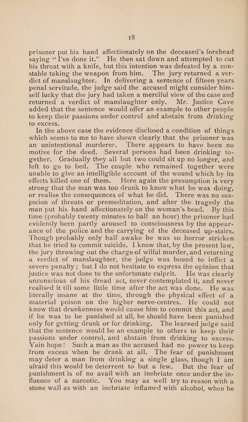 prisoner put his hand affectionately on the deceased’s forehead saying- “ I’ve done it.” He then sat down and attempted to cut his throat with a knife, but this intention was defeated by a con¬ stable taking the weapon from him. The jury returned a ver¬ dict of manslaughter. In delivering a sentence of fifteen years penal servitude, the judge said .the accused might consider him¬ self lucky that the jury had taken a merciful view of the case and returned a verdict of manslaughter only. Mr. Justice Cave added that the sentence would offer an example to other people to keep their passions under control and abstain from drinking to excess. In the above case the evidence disclosed a condition of things which seems to me to have shown clearly that the prisoner was an unintentional murderer. There appears to have been no motive for the deed. Several persons had been drinking to¬ gether. Gradually they all but two could sit up no longer, and left to go to bed. The couple who remained together were unable to give an intelligible account of the wound which by its effects killed one of them. Here again the presumption is very strong that the man was too drunk to know what he was doing, or realise the consequences of what he did. There was no sus¬ picion of threats or premeditation, and after the tragedy the man put his hand affectionately on the woman’s head. By this time (probably twenty minutes to half an hour) the prisoner had evidently been partly aroused to consciousness by the appear¬ ance of the police and the carrying of the deceased up-stairs. Though probably only half awake he was so horror stricken that he tried to commit suicide. I know that, by the present law, the jury throwing out the charge of wilful murder, and returning a verdict of manslaughter, the judge was bound to inflict a severe penalty; but I do not hesitate to express the opinion that justice was not done to the unfortunate culprit. He was clearly unconscious of his dread act, never contemplated it, and never realised it till some little time after the act was done. He was literally insane at the time, through the physical effect of a material poison on the higher nerve-centres. He could not know that drunkenness would cause him to commit this act, and if he was to be punished at all, he should have been punished only for getting drunk or for drinking. The learned judge said that the sentence would be an example to others to keep their passions under control, and abstain from drinking to excess. Vain hope I Such a man as the accused had no power to keep from excess when he drank at all. The fear of punishment may deter a man from drinking a single glass, though I am afraid this would be deterrent to but a few. But the fear of punishment is of no avail with an inebriate once under the in¬ fluence of a narcotic. You may as well try to reason with a stone wall as with an inebriate inflamed with alcohol, when he