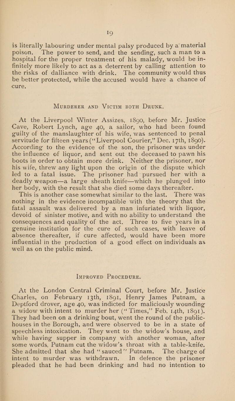 is literally labouring under mental palsy produced by a'material poison. The power to send, and the sending, such a man to a hospital for the proper treatment of his malady, would be in¬ finitely more likely to act as a deterrent by calling attention to the risks of dalliance with drink. The community would thus be better protected, while the accused would have a chance of cure. Murderer and Victim both Drunk. At the Liverpool Winter Assizes, 1890, before Mr. Justice Cave, Robert Lynch, age 40, a sailor, who had been found guilty of the manslaughter of his wife, was sentenced to penal servitude for fifteen years (“Liverpool Courier,” Dec. 17th, 1890). According to the evidence of the son, the prisoner was under the influence of liquor, and sent out the deceased to pawn his boots in order to obtain more drink. Neither the prisoner, nor his wife, threw any light upon the origin of the dispute which led to a fatal issue. The prisoner had pursued her with a deadly weapon—a large sheath knife—which he plunged into her body, with the result that she died some days thereafter. This is another case somewhat similar to the last. There was nothing in the evidence incompatible with the theory that the fatal assault was delivered by a man infuriated with liquor, devoid of sinister motive, and with no ability to understand the consequences and quality of the act. Three to five years in a genuine institution for the cure of such cases, with leave of absence thereafter, if cure affected, would have been more influential in the production of a good effect on individuals as well as on the public mind. Improved Procedure. At the London Central Criminal Court, before Mr. Justice Charles, on February 13th, 1891, Henry James Putnam, a Deptford drover, age 40, was indicted for maliciously wounding a widow with intent to murder her (“Times,” Feb. 14th, 1891). They had been on a drinking bout, went the round of the public- houses in the Borough, and were observed to be in a state of speechless intoxication. They went to the widow’s house, and while having supper in company with another woman, after some words, Putnam cut the widow’s throat with a table-knife. She admitted that she had “sauced” Putnam. The charge of intent to murder was withdrawn. In defence the prisoner pleaded that he had been drinking and had no intention to