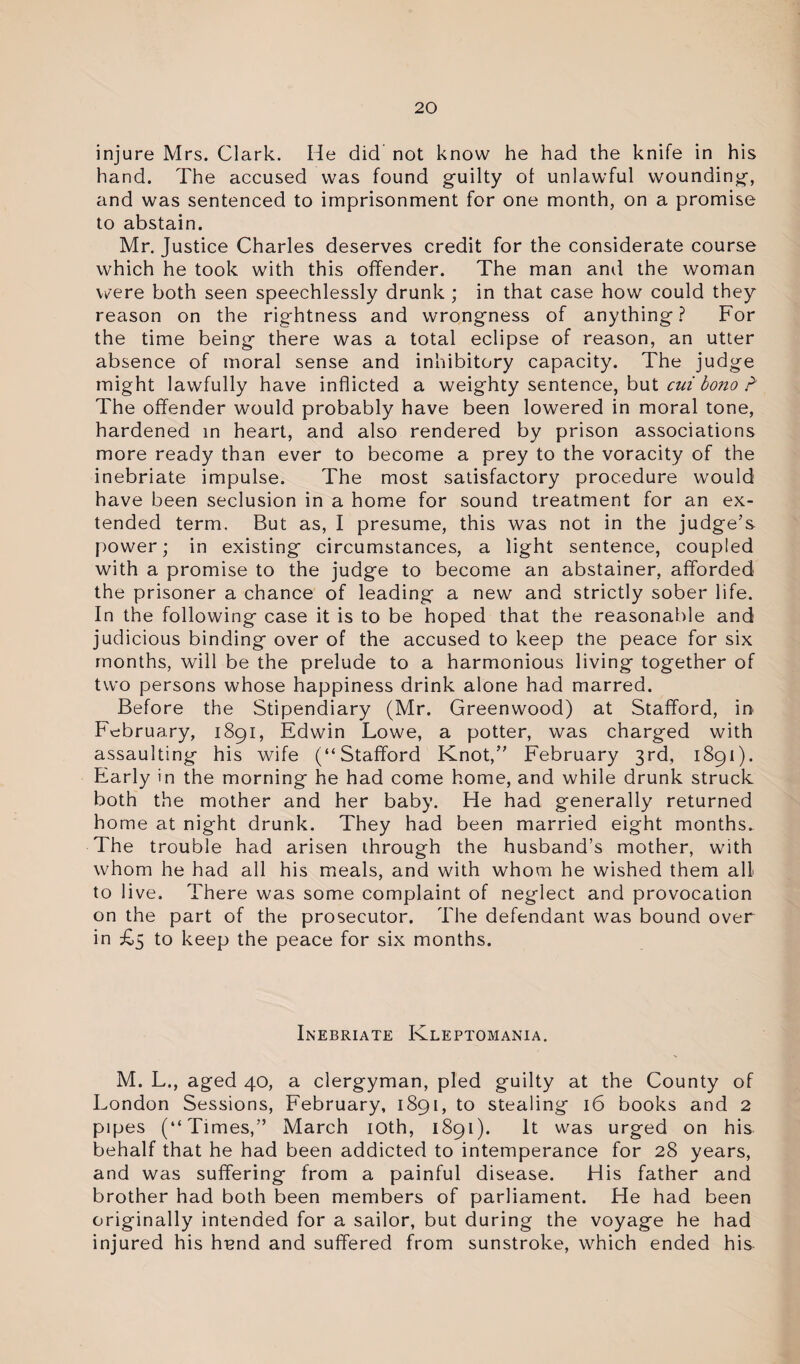 injure Mrs. Clark. He did not know he had the knife in his hand. The accused was found guilty of unlawful wounding, and was sentenced to imprisonment for one month, on a promise to abstain. Mr. Justice Charles deserves credit for the considerate course which he took with this offender. The man and the woman vi/'ere both seen speechlessly drunk ; in that case how could they reason on the rightness and wrongness of anything? For the time being there was a total eclipse of reason, an utter absence of moral sense and inhibitory capacity. The judge might lawfully have inflicted a weighty sentence, but cui bono F The offender would probably have been lowered in moral tone, hardened in heart, and also rendered by prison associations more ready than ever to become a prey to the voracity of the inebriate impulse. The most satisfactory procedure would have been seclusion in a home for sound treatment for an ex¬ tended term. But as, I presume, this was not in the judge’s power; in existing circumstances, a light sentence, coupled with a promise to the judge to become an abstainer, afforded the prisoner a chance of leading a new and strictly sober life. In the following case it is to be hoped that the reasonable and judicious binding over of the accused to keep the peace for six months, will be the prelude to a harmonious living together of two persons whose happiness drink alone had marred. Before the Stipendiary (Mr. Greenwood) at Stafford, in February, 1891, Edwin Lowe, a potter, was charged with assaulting his wife (“Stafford Knot,” February 3rd, 1891). Early in the morning he had come home, and while drunk struck both the mother and her baby. He had generally returned home at night drunk. They had been married eight months. The trouble had arisen through the husband’s mother, with whom he had all his meals, and with whom he wished them all to live. There was some complaint of neglect and provocation on the part of the prosecutor. The defendant was bound over in £5 to keep the peace for six months. Inebriate Kleptomania. M. L., aged 40, a clergyman, pled guilty at the County of London Sessions, February, 1891, to stealing 16 books and 2 pipes (“Times,” March 10th, 1891). It was urged on his behalf that he had been addicted to intemperance for 28 years, and was suffering from a painful disease. His father and brother had both been members of parliament. He had been originally intended for a sailor, but during the voyage he had injured his hnnd and suffered from sunstroke, which ended his