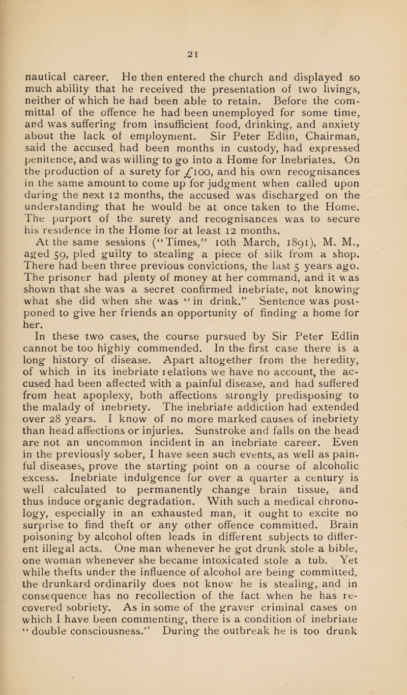 nautical career. He then entered the church and displayed so much ability that he received the presentation of two livings, neither of which he had been able to retain. Before the com¬ mittal of the offence he had been unemployed for some time, and was suffering from insufficient food, drinking, and anxiety about the lack of employment. Sir Peter Edlin, Chairman, said the accused had been months in custody, had expressed penitence, and was willing to go into a Home for Inebriates. On the production of a surety for ^ioo, and his own recognisances in the same amount to come up for judgment when called upon during the next 12 months, the accused was discharged on the understanding that he would be at once taken to the Home. The purport of the surety and recognisances was to secure his residence in the Home for at least 12 months. At the same sessions (“ Times,” 10th March, 1891), M. M., aged 59, pled guilty to stealing a piece of silk from a shop. There had been three previous convictions, the last 5 years ago. The prisoner had plenty of money at her command, and it was shown that she was a secret confirmed inebriate, not knowing what she did when she was “in drink.” Sentence was post¬ poned to give her friends an opportunity of finding a home for her. In these two cases, the course pursued by Sir Peter Edlin cannot be too highly commended. In the first case there is a long history of disease. Apart altogether from the heredity, of which in its inebriate ielations we have no account, the ac¬ cused had been affected with a painful disease, and had suffered from heat apoplexy, both affections strongdy predisposing to the malady of inebriety. The inebriate addiction had extended over 28 years. I know of no more marked causes of inebriety than head affections or injuries. Sunstroke and falls on the head are not an uncommon incident in an inebriate career. Even in the previously sober, I have seen such events, as well as pain¬ ful diseases, prove the starting point on a course of alcoholic excess. Inebriate indulgence for over a quarter a century is well calculated to permanently change brain tissue, and thus induce organic degradation. With such a medical chrono¬ logy, especially in an exhausted man, it ought to excite no surprise to find theft or any other offence committed. Brain poisoning by alcohol often leads in different subjects to differ¬ ent illegal acts. One man whenever he got drunk stole a bible, one woman whenever she became intoxicated stole a tub. Yet while thefts under the influence of alcohol are being committed, the drunkard ordinarily does not know he is stealing, and in consequence has no recollection of the fact when he has re¬ covered sobriety. As in some of the graver criminal cases on which I have been commenting, there is a condition of inebriate “ double consciousness.’’ During the outbreak he is too drunk