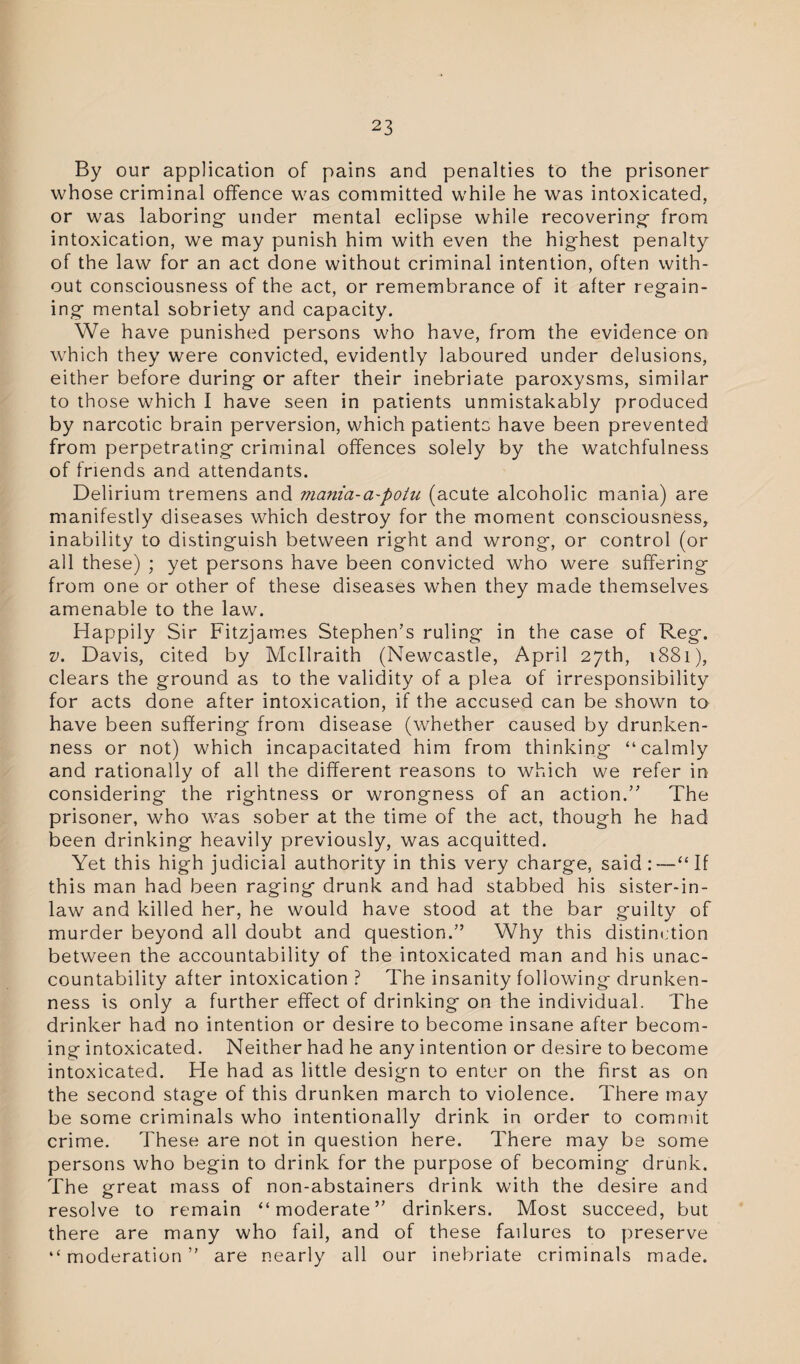 By our application of pains and penalties to the prisoner whose criminal offence was committed while he was intoxicated, or was laboring- under mental eclipse while recovering- from intoxication, we may punish him with even the highest penalty of the law for an act done without criminal intention, often with¬ out consciousness of the act, or remembrance of it after regain¬ ing- mental sobriety and capacity. We have punished persons who have, from the evidence on which they were convicted, evidently laboured under delusions, either before during or after their inebriate paroxysms, similar to those which I have seen in patients unmistakably produced by narcotic brain perversion, which patients have been prevented from perpetrating criminal offences solely by the watchfulness of friends and attendants. Delirium tremens and mania-a-potu (acute alcoholic mania) are manifestly diseases which destroy for the moment consciousness, inability to distinguish between right and wrong, or control (or all these) ; yet persons have been convicted who were suffering from one or other of these diseases when they made themselves amenable to the law. Happily Sir Fitzjames Stephen’s ruling in the case of Reg. v, Davis, cited by Mcllraith (Newcastle, April 27th, 1881), clears the ground as to the validity of a plea of irresponsibility for acts done after intoxication, if the accused can be shown to have been suffering from disease (whether caused by drunken¬ ness or not) which incapacitated him from thinking “calmly and rationally of all the different reasons to which we refer in considering the rightness or wrongness of an action.” The prisoner, who was sober at the time of the act, though he had been drinking heavily previously, was acquitted. Yet this high judicial authority in this very charge, said:—“If this man had been raging drunk and had stabbed his sister-in- law and killed her, he would have stood at the bar guilty of murder beyond all doubt and question.” Why this distinction between the accountability of the intoxicated man and his unac¬ countability after intoxication ? The insanity following drunken¬ ness is only a further effect of drinking on the individual. The drinker had no intention or desire to become insane after becom¬ ing intoxicated. Neither had he any intention or desire to become intoxicated. He had as little design to enter on the first as on the second stage of this drunken march to violence. There may be some criminals who intentionally drink in order to commit crime. These are not in question here. There may be some persons who begin to drink for the purpose of becoming drunk. The great mass of non-abstainers drink with the desire and resolve to remain “moderate” drinkers. Most succeed, but there are many who fail, and of these fadures to preserve “moderation” are nearly all our inebriate criminals made.