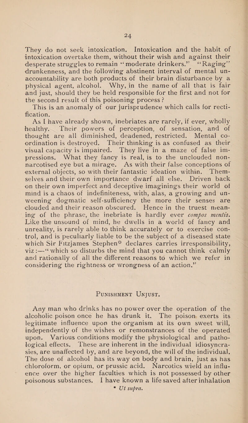 They do not seek intoxication. Intoxication and the habit of intoxication overtake them, without their wish and against their desperate struggles to remain “ moderate drinkers.” “Raging’' drunkenness, and the following abstinent interval of mental un¬ accountability are both products of their brain disturbance by a physical agent, alcohol. Why, in the name of all that is fair and just, should they be held responsible for the first and not for the second result of this poisoning process ? This is an anomaly of our jurisprudence which calls for recti¬ fication. As I have already shown, inebriates are rarely, if ever, wholly healthy. Their powers of perception, of sensation, and of thought are all diminished, deadened, restricted. Mental co¬ ordination is destroyed. Their thinking is as confused as their visual capacity is impaired. They live in a maze of false im¬ pressions. What they fancy is real, is to the unclouded non- narcotised eye but a mirage. As with their false conceptions of external objects, so with their fantastic ideation within. Them¬ selves and their own importance dwarf all else. Driven back on their own imperfect and deceptive imaginings their world of mind is a chaos of indefiniteness, with, alas, a growing and un¬ weening dogmatic self-sufficiency the more their senses are clouded and their reason obscured. Hence in the truest mean¬ ing of the phrase, the inebriate is hardly ever compos mentis. Like the unsound of mind, he dwells in a world of fancy and unreality, is rarely able to think accurately or to exercise con¬ trol, and is peculiarly liable to be the subject of a diseased state which Sir Fitzjames Stephen0 declares carries irresponsibility, viz:—“which so disturbs the mind that you cannot think calmly and rationally of all the different reasons to which we refer in considering the rightness or wrongness of an action.” Punishment Unjust. Any man who drinks has no power over the operation of the alcoholic poison once he has drunk it. The poison exerts its legitimate influence upon the organism at its own sweet will, independently of the wishes or remonstrances of the operated upon. Various conditions modify the physiological and patho¬ logical effects. These are inherent in the individual idiosyncra¬ sies, are unaffected by, and are beyond, the will of the individual. The dose of alcohol has its way on body and brain, just as has chloroform, or opium, or prussic acid. Narcotics wield an influ¬ ence over the higher faculties which is not possessed by other poisonous substances. I have known a life saved after inhalation * Ut supra.