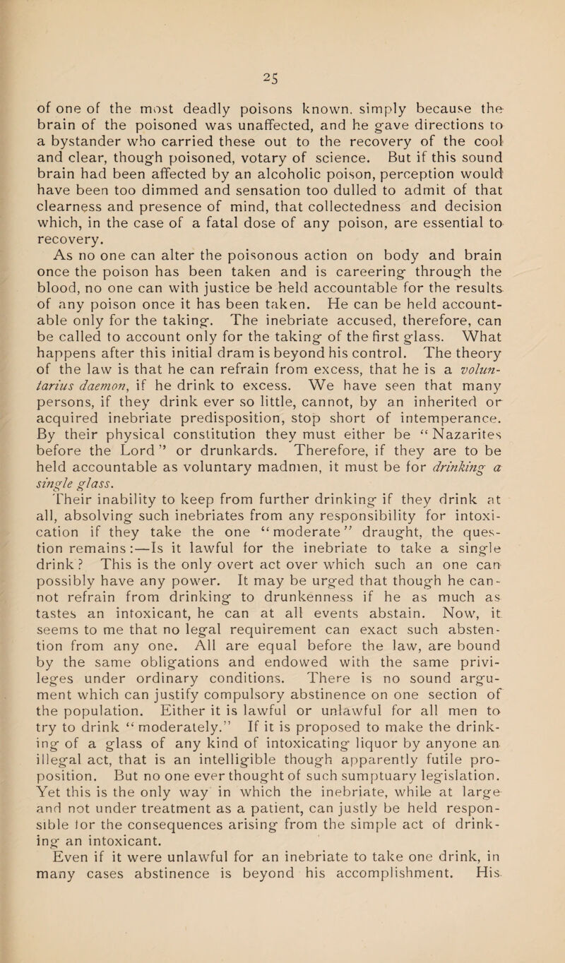 of one of the most deadly poisons known, simply because the brain of the poisoned was unaffected, and he gave directions to a bystander who carried these out to the recovery of the cool and clear, though poisoned, votary of science. But if this sound brain had been affected by an alcoholic poison, perception would have been too dimmed and sensation too dulled to admit of that clearness and presence of mind, that collectedness and decision which, in the case of a fatal dose of any poison, are essential to recovery. As no one can alter the poisonous action on body and brain once the poison has been taken and is careering through the blood, no one can with justice be held accountable for the results of any poison once it has been taken. He can be held account¬ able only for the taking. The inebriate accused, therefore, can be called to account only for the taking of the first glass. What happens after this initial dram is beyond his control. The theory of the law is that he can refrain from excess, that he is a volun- tarius daemon, if he drink to excess. We have seen that many persons, if they drink ever so little, cannot, by an inherited or acquired inebriate predisposition, stop short of intemperance. By their physical constitution they must either be “Nazarites before the Lord” or drunkards. Therefore, if they are to be held accountable as voluntary madmen, it must be for drinking a single glass. Their inability to keep from further drinking if they drink at all, absolving such inebriates from any responsibility for intoxi¬ cation if they take the one “moderate” draught, the ques¬ tion remains:—Is it lawful for the inebriate to take a single drink ? This is the only overt act over which such an one can possibly have any power. It may be urged that though he can¬ not refrain from drinking to drunkenness if he as much as tastes an intoxicant, he can at all events abstain. Now, it seems to me that no legal requirement can exact such absten¬ tion from any one. All are equal before the law, are bound by the same obligations and endowed with the same privi¬ leges under ordinary conditions. There is no sound argu¬ ment which can justify compulsory abstinence on one section of the population. Either it is lawful or unlawful for all men to try to drink “moderately.” If it is proposed to make the drink¬ ing of a glass of any kind of intoxicating liquor by anyone an illegal act, that is an intelligible though apparently futile pro¬ position. But no one ever thought of such sumptuary legislation. Yet this is the only way in which the inebriate, while at large and not under treatment as a patient, can justly be held respon¬ sible for the consequences arising from the simple act of drink¬ ing an intoxicant. Even if it were unlawful for an inebriate to take one drink, in many cases abstinence is beyond his accomplishment. His.