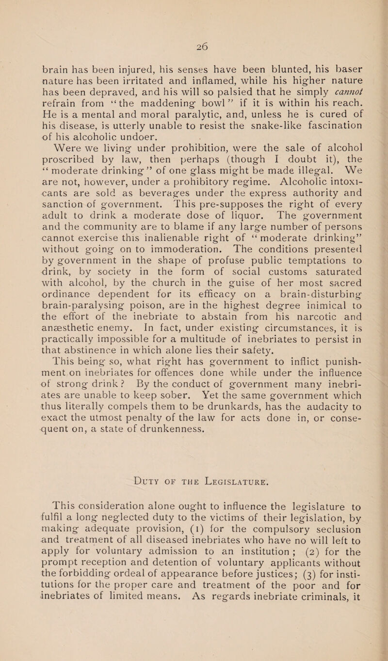 brain has been injured, his senses have been blunted, his baser nature has been irritated and inflamed, while his higher nature has been depraved, and his will so palsied that he simply cannot refrain from “the maddening bowl” if it is within his reach. He is a mental and moral paralytic, and, unless he is cured of his disease, is utterly unable to resist the snake-like fascination of his alcoholic undoer. Were we living under prohibition, were the sale of alcohol proscribed by law, then perhaps (though I doubt it), the “ moderate drinking” of one glass might be made illegal. We are not, however, under a prohibitory regime. Alcoholic intoxi¬ cants are sold as beverages under the express authority and sanction of government. This pre-supposes the right of every adult to drink a moderate dose of liquor. The government and the community are to blame if any large number of persons cannot exercise this inalienable right of “ moderate drinking” without going on to immoderation. The conditions presented by government in the shape of profuse public temptations to drink, by society in the form of social customs saturated with alcohol, by the church in the guise of her most sacred ordinance dependent for its efficacy on a brain-disturbing brain-paralysing poison, are in the highest degree inimical to the effort of the inebriate to abstain from his narcotic and anaesthetic enemy. In fact, under existing circumstances, it is practically impossible for a multitude of inebriates to persist in that abstinence in which alone lies their safety. This being so, what right has government to inflict punish¬ ment on inebriates for offences done while under the influence of strong drink ? By the conduct of government many inebri¬ ates are unable to keep sober. Yet the same government which thus literally compels them to be drunkards, has the audacity to exact the utmost penalty of the law for acts done in, or conse¬ quent on, a state of drunkenness. Duty of the Legislature. This consideration alone ought to influence the legislature to fulfil a long neglected duty to the victims of their legislation, by making adequate provision, (i) for the compulsory seclusion and treatment of all diseased inebriates who have no will left to apply for voluntary admission to an institution ; (2) for the prompt reception and detention of voluntary applicants without the forbidding ordeal of appearance before justices; (3) for insti¬ tutions for the proper care and treatment of the poor and for inebriates of limited means. As regards inebriate criminals, it