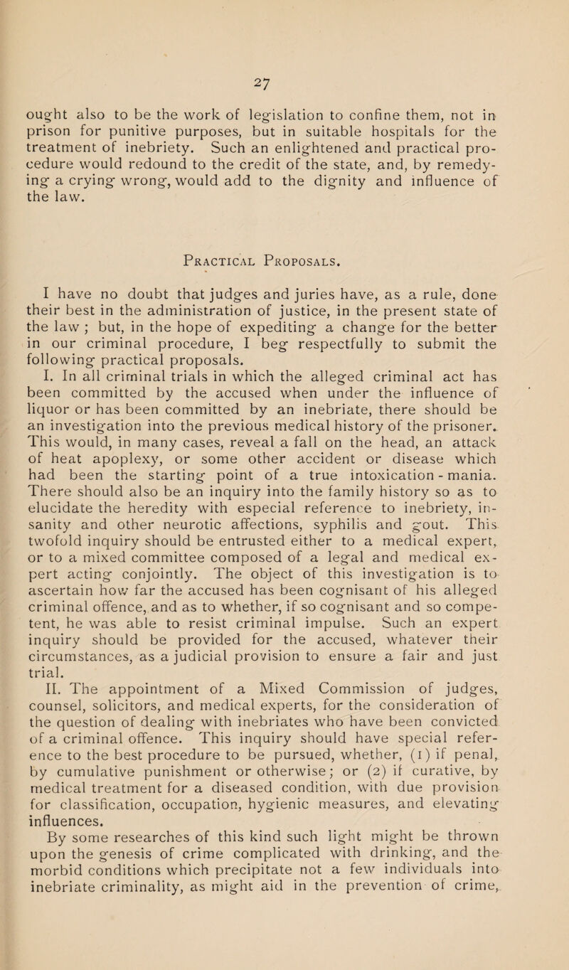 ought also to be the work of legislation to confine them, not in prison for punitive purposes, but in suitable hospitals for the treatment of inebriety. Such an enlightened and practical pro¬ cedure would redound to the credit of the state, and, by remedy¬ ing a crying wrong, would add to the dignity and influence of the law. Practical Proposals. I have no doubt that judges and juries have, as a rule, done their best in the administration of justice, in the present state of the law ; but, in the hope of expediting a change for the better in our criminal procedure, I beg respectfully to submit the following practical proposals. I. In all criminal trials in which the alleged criminal act has been committed by the accused when under the influence of liquor or has been committed by an inebriate, there should be an investigation into the previous medical history of the prisoner. This would, in many cases, reveal a fall on the head, an attack of heat apoplexy, or some other accident or disease which had been the starting point of a true intoxication - mania. There should also be an inquiry into the family history so as to elucidate the heredity with especial reference to inebriety, in¬ sanity and other neurotic affections, syphilis and gout. This twofold inquiry should be entrusted either to a medical expert, or to a mixed committee composed of a legal and medical ex¬ pert acting conjointly. The object of this investigation is to ascertain how far the accused has been cognisant of his alleged criminal offence, and as to whether, if so cognisant and so compe¬ tent, he was able to resist criminal impulse. Such an expert inquiry should be provided for the accused, whatever their circumstances, as a judicial provision to ensure a fair and just trial. II. The appointment of a Mixed Commission of judges, counsel, solicitors, and medical experts, for the consideration of the question of dealing with inebriates who have been convicted of a criminal offence. This inquiry should have special refer¬ ence to the best procedure to be pursued, whether, (i) if penal, by cumulative punishment or otherwise; or (2) if curative, by medical treatment for a diseased condition, with due provision for classification, occupation, hygienic measures, and elevating influences. By some researches of this kind such light might be thrown upon the genesis of crime complicated with drinking, and the morbid conditions which precipitate not a few individuals into inebriate criminality, as might aid in the prevention of crime,.