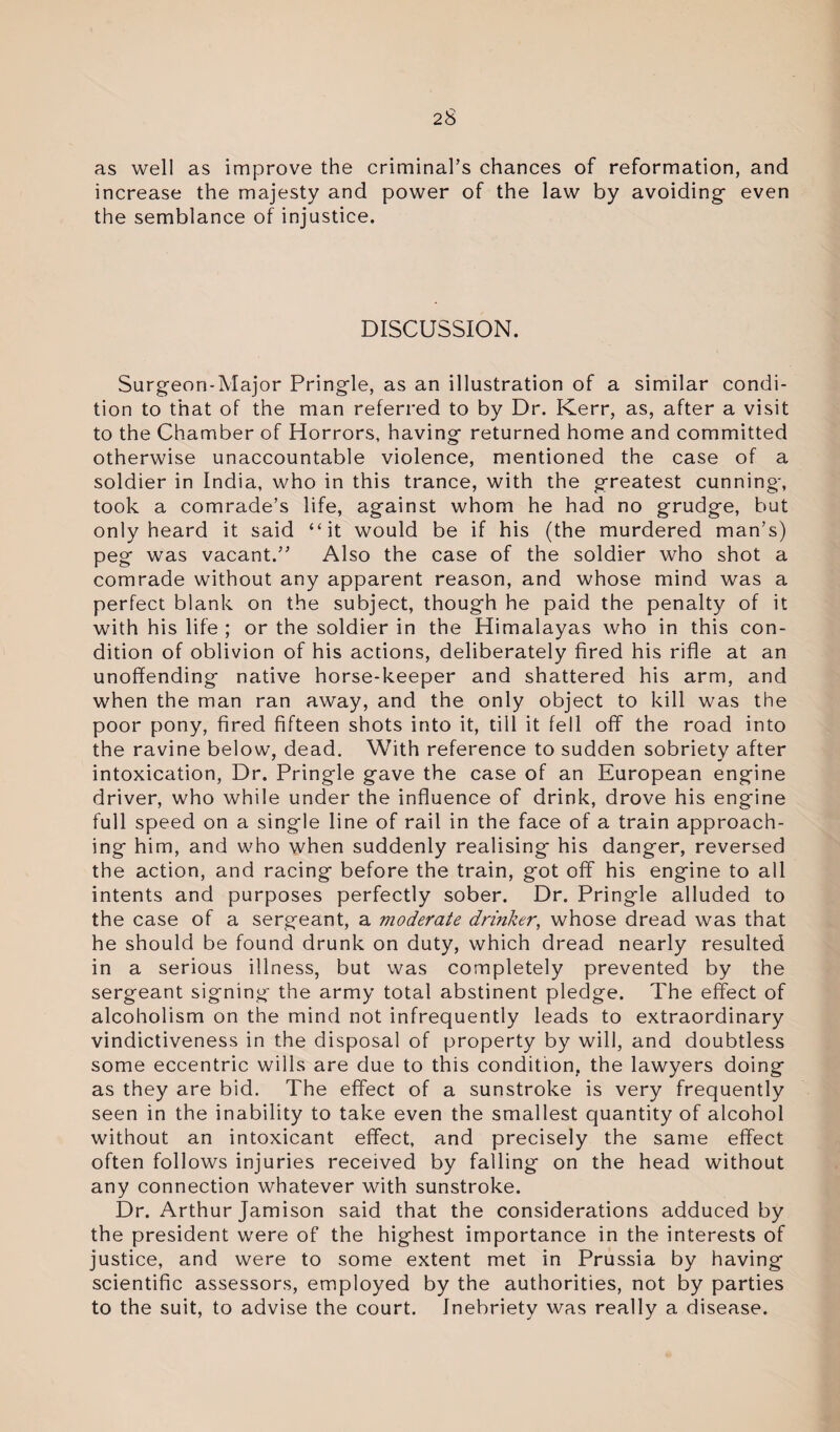 as well as improve the criminal’s chances of reformation, and increase the majesty and power of the law by avoiding- even the semblance of injustice. DISCUSSION. Surgeon-Major Pring-le, as an illustration of a similar condi¬ tion to that of the man referred to by Dr. Kerr, as, after a visit to the Chamber of Horrors, having- returned home and committed otherwise unaccountable violence, mentioned the case of a soldier in India, who in this trance, with the greatest cunning', took a comrade’s life, ag-ainst whom he had no grudg-e, but only heard it said “it would be if his (the murdered man’s) peg was vacant.” Also the case of the soldier who shot a comrade without any apparent reason, and whose mind was a perfect blank on the subject, thoug-h he paid the penalty of it with his life ; or the soldier in the Himalayas who in this con¬ dition of oblivion of his actions, deliberately fired his rifle at an unoffending native horse-keeper and shattered his arm, and when the man ran away, and the only object to kill was the poor pony, fired fifteen shots into it, till it fell off the road into the ravine below, dead. With reference to sudden sobriety after intoxication, Dr. Pringle gave the case of an European engine driver, who while under the influence of drink, drove his engine full speed on a single line of rail in the face of a train approach¬ ing him, and who when suddenly realising his danger, reversed the action, and racing before the train, got off his engine to all intents and purposes perfectly sober. Dr. Pringle alluded to the case of a sergeant, a moderate drinker, whose dread was that he should be found drunk on duty, which dread nearly resulted in a serious illness, but was completely prevented by the sergeant signing the army total abstinent pledge. The effect of alcoholism on the mind not infrequently leads to extraordinary vindictiveness in the disposal of property by will, and doubtless some eccentric wills are due to this condition, the lawyers doing as they are bid. The effect of a sunstroke is very frequently seen in the inability to take even the smallest quantity of alcohol without an intoxicant effect, and precisely the same effect often follows injuries received by falling on the head without any connection whatever with sunstroke. Dr. Arthur Jamison said that the considerations adduced by the president were of the highest importance in the interests of justice, and were to some extent met in Prussia by having scientific assessors, employed by the authorities, not by parties to the suit, to advise the court. Inebriety was really a disease.