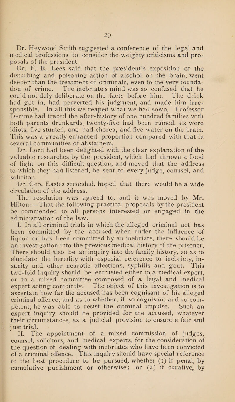 Dr. Heywood Smith suggested a conference of the legal and medical professions to consider the weighty criticisms and pro¬ posals of the president. Dr. F. R. Lees said that the president’s exposition of the disturbing and poisoning action of alcohol on the brain, went deeper than the treatment of criminals, even to the very founda¬ tion of crime. The inebriate’s mind was so confused that he could not duly deliberate on the facts before him. The drink had got in, had perverted his judgment, and made him irre¬ sponsible. In ali this we reaped what we had sown. Professor Demme had traced the after-history of one hundred families with both parents drunkards, twenty-five had been ruined, six were idiots, five stunted, one had chorea, and five water on the brain. 'This was a greatly enhanced proportion compared with that in several communities of abstainers. Dr. Lord had been delighted with the clear explanation of the valuable researches by the president, which had thrown a flood of light on this difficult question, and moved that the address to which they had listened, be sent to every judge, counsel, and solicitor. Dr. Geo. Eastes seconded, hoped that there would be a wide circulation of the address. The resolution was agreed to, and it was moved by Mr. Hilton:—That the following practical proposals by the president be commended to all persons interested or engaged in the administration of the law. I. In all criminal trials in which the alleged criminal act has been committed by the accused when under the influence of liquor or has been committed by an inebriate, there should be an investigation into the previous medical history of the prisoner. There should also be an inquiry into the family history, so as to elucidate the heredity with especial reference to inebriety, in¬ sanity and other neurotic affections, syphilis and gout. This two-fold inquiry should be entrusted either to a medical expert, or to a mixed committee composed of a legal and medical expert acting conjointly. The object of this investigation is to ascertain how far the accused has been cognisant of his alleged criminal offence, and as to whether, if so cognisant and so com¬ petent, he was able to resist the criminal impulse. Such an expert inquiry should be provided for the accused, whatever their circumstances, as a judicial provision to ensure a fair and j ust trial. II. The appointment of a mixed commission of judges, counsel, solicitors, and medical experts, for the consideration of the question of dealing with inebriates who have been convicted of a criminal offence. This inquiry should have special reference to the best procedure to be pursued, whether (i) if penal, by cumulative punishment or otherwise; or (2) if curative, by