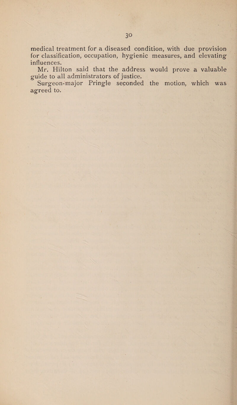 medical treatment for a diseased condition, with due provision for classification, occupation, hygienic measures, and elevating influences. Mr. Hilton said that the address would prove a valuable guide to all administrators of justice. Surgeon-major Pringle seconded the motion, which was agreed to. I