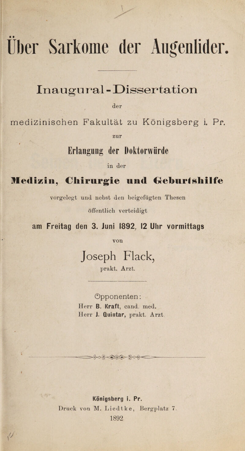 Uber Sarkome der Augenlider. Inaugu ral - Dissertation der medizinischen Fakultät zu Königsberg i. Pr. zur f Erlangung der Doktorwürde in der Medizin, Chirurgie und C*ebur<$hilfe vorgelegt und nebst den beigefügten Thesen öffentlich verteidigt am Freitag den 3. Juni 1892, 12 Uhr vormittags von Joseph Flack, prakt. Arzt. Opponenten: Herr B. Kraft, cand. med. Herr J. Quintar, prakt. Arzt Königsberg i. Pr. Druck von M. Liedtke, Bergplatz 7. 1892