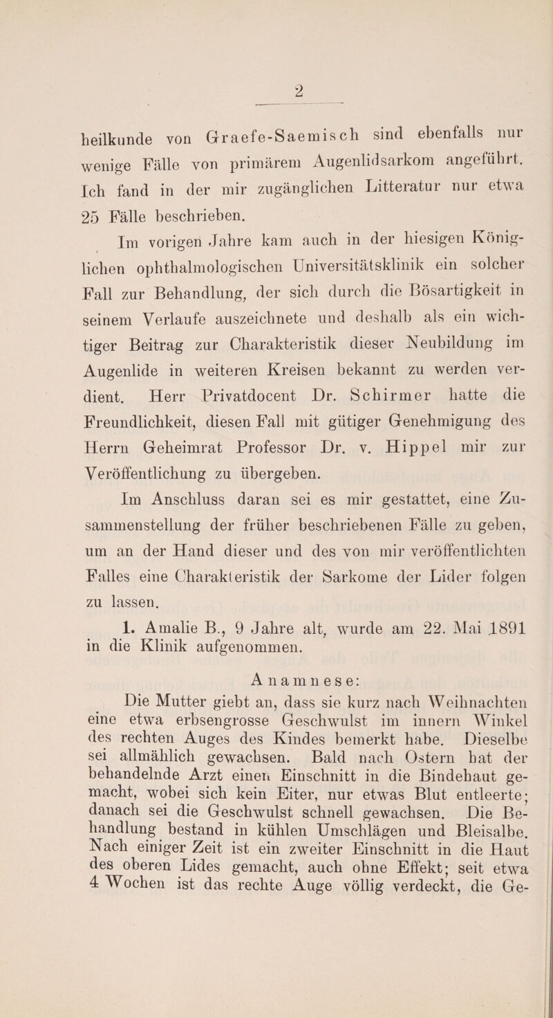 heilkunde von Graefe-Saemisch sind ebenfalls niu wenige Fälle von primärem Augenlidsarkom angeführt. Ich fand in der mir zugänglichen Litteratur nur etwa 25 Fälle beschrieben. Im vorigen Jahre kam auch in der hiesigen König¬ lichen ophthalmologischen Universitätsklinik ein solcher Fall zur Behandlung, der sich durch die Bösartigkeit in seinem Verlaufe auszeichnete und deshalb als ein wich¬ tiger Beitrag zur Charakteristik dieser Neubildung im Augenlide in weiteren Kreisen bekannt zu werden ver¬ dient. Herr Privatdocent Dr. Schirmer hatte die Freundlichkeit, diesen Fall mit gütiger Genehmigung des Herrn Geheimrat Professor Dr. v. Hippel mir zur Veröffentlichung zu übergeben. Im Anschluss daran sei es mir gestattet, eine Zu¬ sammenstellung der früher beschriebenen Fälle zu geben, um an der Hand dieser und des von mir veröffentlichten Falles eine Charakteristik der Sarkome der Lider folgen zu lassen. 1. Amalie B., 9 Jahre alt, wurde am 22. Mai .1891 in die Klinik aufgenommen. Anamnese: Die Mutter giebt an, dass sie kurz nach Weihnachten eine etwa erbsengrosse Geschwulst im innern Winkel des rechten Auges des Kindes bemerkt habe. Dieselbe sei allmählich gewachsen. Bald nach Ostern hat der behandelnde Arzt einen Einschnitt in die Bindehaut ge¬ macht, wobei sich kein Eiter, nur etwas Blut entleerte; danach sei die Geschwulst schnell gewachsen. Die Be¬ handlung bestand in kühlen Umschlägen und Bleisalbe. Nach einiger Zeit ist ein zweiter Einschnitt in die Haut des oberen Lides gemacht, auch ohne Effekt; seit etwa 4 Wochen ist das rechte Auge völlig verdeckt, die Ge-