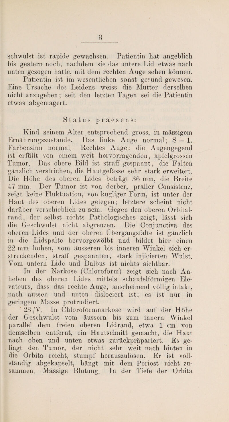 schwulst ist rapide gewachsen. Patientin hat angeblich bis gestern noch, nachdem sie das untere Lid etwas nach unten gezogen hatte, mit dem rechten Auge sehen können. Patientin ist im wesentlichen sonst gesund gewesen. Eine Ursache des Leidens weiss die Mutter derselben nicht anzugeben; seit den letzten Tagen sei die Patientin etwas abgemagert. Status praesens: Kind seinem Alter entsprechend gross, in massigem Ernährungszustände. Das linke Auge normal; S = 1. Farbensinn normal. Rechtes Auge: die Augengegend ist erfüllt von einem weit hervorragenden, apfelgrossen Tumor. Das obere Bild ist straff gespannt, die Falten gänzlich verstrichen, die Hautgefässe sehr stark erweitert. Die Höhe des oberen Lides beträgt 36 mm, die Breite 47 mm. Der Tumor ist von derber, praller Consistenz, zeigt keine Fluktuation, von kugliger Form, ist unter der Haut des oberen Lides gelegen; letztere scheint nicht darüber verschieblich zu sein. Gegen den oberen Orbital¬ rand, der selbst nichts Pathologisches zeigt, lässt sich die Geschwulst nicht abgrenzen. Die Conjunctiva des oberen Lides und der oberen Übergangsfalte ist gänzlich in die Lidspalte hervorgewölbt und bildet hier einen 22 mm hohen, vom äusseren bis inneren Winkel sich er¬ streckenden, straff gespannten, stark injicierten Wulst. Vom untern Lide und Bulbus ist nichts sichtbar. In der Narkose (Chloroform) zeigt sich nach An¬ heben des oberen Lides mittels schaufelförmigen Ele- vateurs, dass das rechte Auge, anscheinend völlig intakt, nach aussen und unten dislociert ist; es ist nur in geringem Masse protrudiert. 23 /V. In Chloroformnarkose wird auf der Höhe der Geschwulst vom äussern bis zum innern Winkel parallel dem freien oberen Lidrand, etwa 1 cm von demselben entfernt, ein Hautschnitt gemacht, die Haut nach oben und unten etwas- zurückpräpariert. Es ge¬ lingt den Tumor, der nicht sehr weit nach hinten in die Orbita reicht, stumpf herauszulösen. Er ist voll¬ ständig abgekapselt, hängt mit dem Periost nicht zu¬ sammen. Mässige Blutung. In der Tiefe der Orbita