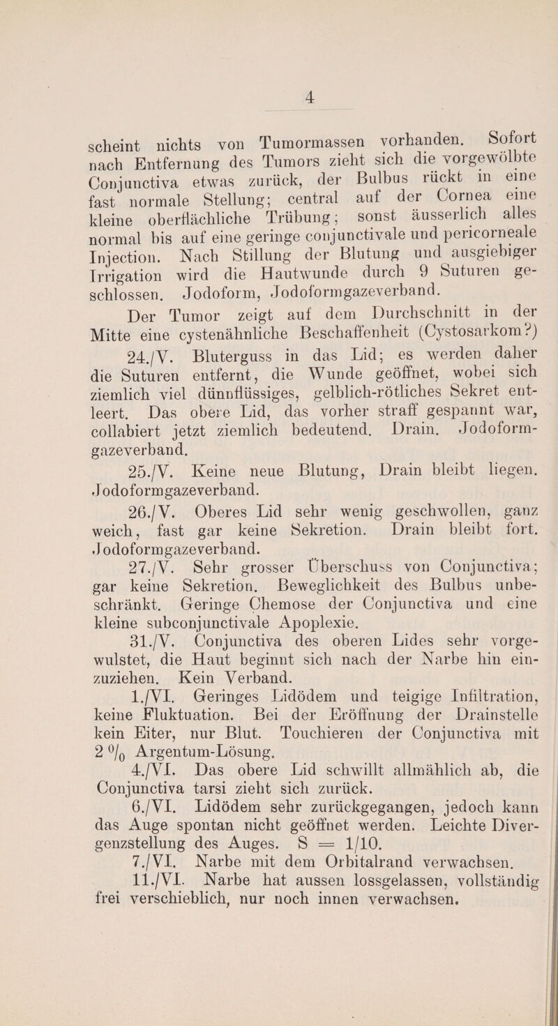 scheint nichts von Tumormassen vorhanden. Sofort nach Entfernung des Tumors zieht sich die vorgewölb e Conjunctiva etwas zurück, der Bulbus rückt in eine fast' normale Stellung; central auf der Cornea eine kleine oberflächliche Trübung; sonst äusserlich alles normal bis auf eine geringe conjunctivale und peiicorneale Injection. Nach Stillung der Blutung und ausgiebiger Irrigation wird die Hautwunde durch 9 Suturen ge¬ schlossen. Jodoform, Jodoformgazeverband. Der Tumor zeigt auf dem Durchschnitt in der Mitte eine cystenähnliche Beschaffenheit (Cystosarkom?) 24. /Y. Bluterguss in das Lid; es werden daher die Suturen entfernt, die Wunde geöffnet, wobei sich ziemlich viel dünnflüssiges, gelblich-rötliches Sekret ent¬ leert. Das obere Lid, das vorher straff gespannt war, collabiert jetzt ziemlich bedeutend. Drain. Jodoform¬ gazeverband. 25. /V. Keine neue Blutung, Drain bleibt liegen. Jodoform gaze verband. 26. /V. Oberes Lid sehr wenig geschwollen, ganz weich, fast gar keine Sekretion. Drain bleibt fort. Jodoformgazeverband. 27. /V. Sehr grosser Überschuss von Conjunctiva; gar keine Sekretion. Beweglichkeit des Bulbus unbe¬ schränkt. Geringe Chemose der Conjunctiva und eine kleine subconjunctivale Apoplexie. 31./V. Conjunctiva des oberen Lides sehr vorge- wulstet, die Haut beginnt sich nach der Narbe hin ein¬ zuziehen. Kein Verband. I. /YI. Geringes Lidödem und teigige Infiltration, keine Fluktuation. Bei der Eröffnung der Drainstelle kein Eiter, nur Blut. Touchieren der Conjunctiva mit 2 °/0 Argentum-Lösung. 4./VL Das obere Lid schwillt allmählich ab, die Conjunctiva tarsi zieht sich zurück. 6. /YI. Lidödem sehr zurückgegangen, jedoch kann das Auge spontan nicht geöffnet werden. Leichte Diver¬ genzstellung des Auges. S = 1/10. 7. /VI. Narbe mit dem Orbitalrand verwachsen. II. /VI. Narbe hat aussen lossgelassen, vollständig frei verschieblich nur noch innen verwachsen.