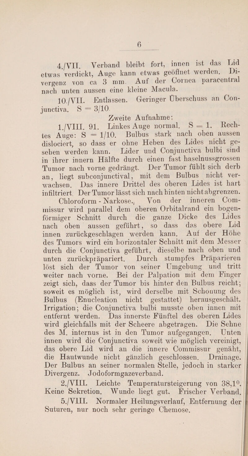 4./VII. Verband bleibt fort, innen ist das Lid etwas verdickt, Auge kann etwas geöffnet weiden. Di¬ vergenz von ca 3 mm. Auf der Cornea paracentral nach unten aussen eine kleine Macula. 10./VII. Entlassen. Geringer Überschuss an Gon- junctiva. S = 3/10 Zweite Aufnahme: l./VHI. 91. Linkes Auge normal. S = 1. Rech¬ tes Auge: S =1/10. Bulbus stark nach oben aussen dislociert, so dass er ohne Heben des Lides nicht ge¬ sehen werden kann. Lider und Conjunctiva bulbi sind in ihrer innern Hälfte durch einen fast haselnussgrossen Tumor nach vorne gedrängt. Der Tumor fühlt sich derb an, liegt subconjunctival, mit dem Bulbus nicht ver¬ wachsen. Das innere Drittel des oberen Lides ist hart infiltriert. Der Tumor lässt sich nach hinten nicht abgrenzen. Chloroform - Narkose., Von der inneren Com- missur wird parallel dem oberen Orbitalrand ein bogen¬ förmiger Schnitt durch die ganze Dicke des Lides nach oben aussen geführt, so dass das obere Lid innen zurückgeschlagen werden kann. Auf der Höhe des Tumors wird ein horizontaler Schnitt mit dem Messer durch die Conjunctiva geführt, dieselbe nach oben und unten zurückpräpariert. Durch stumpfes Präparieren löst sich der Tumor von seiner Umgebung und tritt weiter nach vorne. Bei der Palpation mit dem Finger zeigt sich, dass der Tumor bis hinter den Bulbus reicht; soweit es möglich ist, wird derselbe mit Schonung des Bulbus (Enucleation nicht gestattet) herausgeschält. Irrigation; die Conjunctiva bulbi musste oben innen mit entfernt werden. Das innerste Fünftel des oberen Lides wird gleichfalls mit der Scheere abgetragen. Die Sehne des M. internus ist in den Tumor aufgegangen. Unten innen wird die Conjunctiva soweit wie möglich vereinigt, das obere Lid wird an die innere Commissur genäht, die Hautwunde nicht gänzlich geschlossen. Drainage. Der Bulbus an seiner normalen Stelle, jedoch in starker Divergenz. Jodoformgazeverband. 2./VIII. Leichte Temperatursteigerung von 38,1°. Keine Sekretion. Wunde liegt gut. Frischer Verband. 5./V1II. Normaler Heilungsverlauf, Entfernung der Suturen, nur noch sehr geringe Chemose.