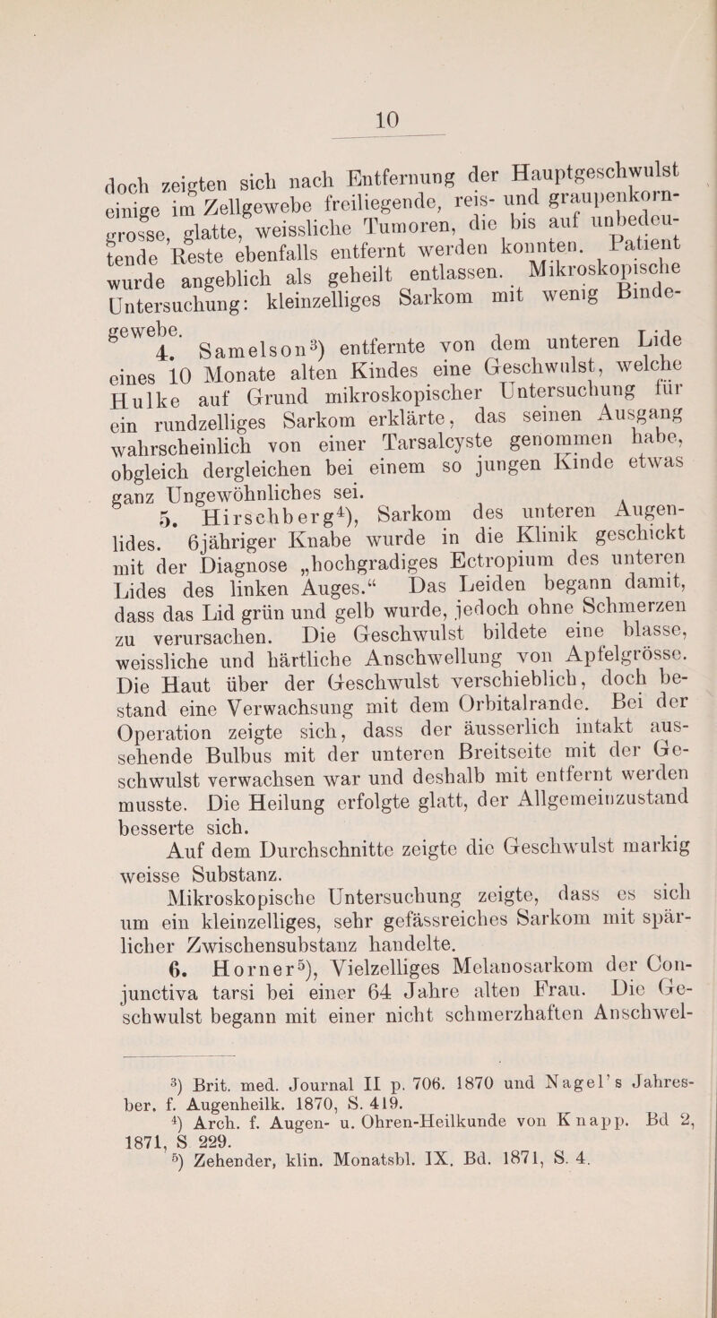 doch zeigten sich nach Entfernung der Hauptgeschwulst einige im Zellgewebe freiliegende, reis-und graupenkoin- grofse, glatte, weissliche Tumoren die bis auf unbedeu¬ tende Reste ebenfalls entfernt werden konnten. 1 ati wurde angeblich als geheilt entlassen. Mikroskop,sehe Untersuchung: kleinzelliges Sarkom mit wenig ” W 4. Samelson3) entfernte von dem unteren Lide eines 10 Monate alten Kindes eine Geschwulst, welche Hulke auf Grund mikroskopischer Untersuchung im ein rundzeiliges Sarkom erklärte, das seinen Ausgang wahrscheinlich von einer Tarsalcyste genommen habe, obgleich dergleichen bei einem so jungen Kinde etwas ganz Ungewöhnliches sei. 5 Hirsehb er g4), Sarkom des unteren Augen¬ lides. * 6jähriger Knabe wurde in die Klinik geschickt mit der Diagnose „hochgradiges Ectropium des unteren Lides des linken Auges.“ Das Leiden begann damit, dass das Lid grün und gelb wurde, jedoch ohne Schmerzen zu verursachen. Die Geschwulst bildete eine blasse, weissliche und härtliche Anschwellung von Apfelgrösse. Die Haut über der Geschwulst verschieblich, doch be¬ stand eine Verwachsung mit dem Orbitalrande. Bei der Operation zeigte sich, dass der äusserlich intakt aus¬ sehende Bulbus mit der unteren Breitseite mit der Ge¬ schwulst verwachsen war und deshalb mit entfernt werden musste. Die Heilung erfolgte glatt, der Allgemeinzustand besserte sich. Auf dem Durchschnitte zeigte die Geschwulst markig weisse Substanz. Mikroskopische Untersuchung zeigte, dass es sich um ein kleinzelliges, sehr gefässreiches Sarkom mit spär¬ licher Zwischensubstanz handelte. 6. Horner5), Vielzelliges Melanosarkom der Con- junctiva tarsi hei einer 64 Jahre alten Brau. Die (Je¬ schwulst begann mit einer nicht schmerzhatten Anschwel- 3) Brit. med. Journal II p. 706. 1870 und Nagels Jahres- ber, f. Augenheilk. 1870, S. 419. ü Arch. f. Augen- u. Ohren-Heilkunde von Knapp. Bd 2, 1871 S 229