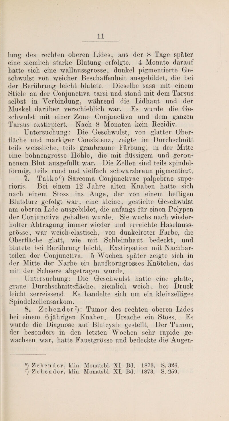 lung des rechten oberen Lides, aus der 8 Tage später eine ziemlich starke Blutung erfolgte. 4 Monate darauf hatte sich eine wallnussgrosse, dunkel pigmentierte Ge¬ schwulst von weicher Beschaffenheit ausgebildet, die bei der Berührung leicht blutete. Dieselbe sass mit einem Stiele an der Conjunctiva tarsi und stand mit dem Tarsus selbst in Verbindung, während die Lidhaut und der Muskel darüber verschieblich war. Es wurde die Ge¬ schwulst mit einer Zone Conjunctiva und dem ganzen Tarsus exstirpiert. Nach 8 Monaten kein Recidiv. Untersuchung: Die Geschwulst, von glatter Ober¬ fläche und markiger Consistenz, zeigte im Durchschnitt teils weissliche, teils graubraune Färbung, in der Mitte eine bohnengrosse Höhle, die mit flüssigem und geron¬ nenem Blut ausgefüllt war. Die Zellen sind teils spindel¬ förmig, teils rund und vielfach schwarzbraun pigmentiert. 7. Talko6) Sarcoma Conjunctivae palpebrae supe- rioris. Bei einem 12 Jahre alten Knaben hatte sich nach einem Stoss ins Auge, der von einem heftigen Blutsturz gefolgt war, eine kleine, gestielte Geschwulst am oberen Lide ausgebildet, die anfangs für einen Polypen der Conjunctiva gehalten wurde. Sie wuchs nach wieder¬ holter Abtragung immer wieder und erreichte Haselnuss¬ grösse, war weich-elastisch, von dunkelroter Farbe, die Oberfläche glatt, wie mit Schleimhaut bedeckt, und blutete bei Berührung leicht. Exstirpation mit Nachbar¬ teilen der Conjunctiva. 5 Wochen später zeigte sich in der Mitte der Narbe ein hanfkorngrosses Knötchen, das mit der Scheere abgetragen wurde. Untersuchung: Die Geschwulst hatte eine glatte, graue Durchschnittsfläche, ziemlich weich, hei Druck leicht zerreissend. Es handelte sich um ein kleinzelliges Spin d elzellensarkom. 8. Zehender7): Tumor des rechten oberen Lides hei einem 6jährigen Knaben. Ursache ein Stoss. Es wurde die Diagnose auf Blutcyste gestellt. Der Tumor, der besonders in den letzten Wochen sehr rapide ge¬ wachsen war, hatte Faustgrösse und bedeckte die Augen- 6) Zehender, klin. Monatsbl. XI. Bd. 1878. 8.326. 7) Zehender, klin. Monatsbl. XI. Bd. 1878. S. 259.