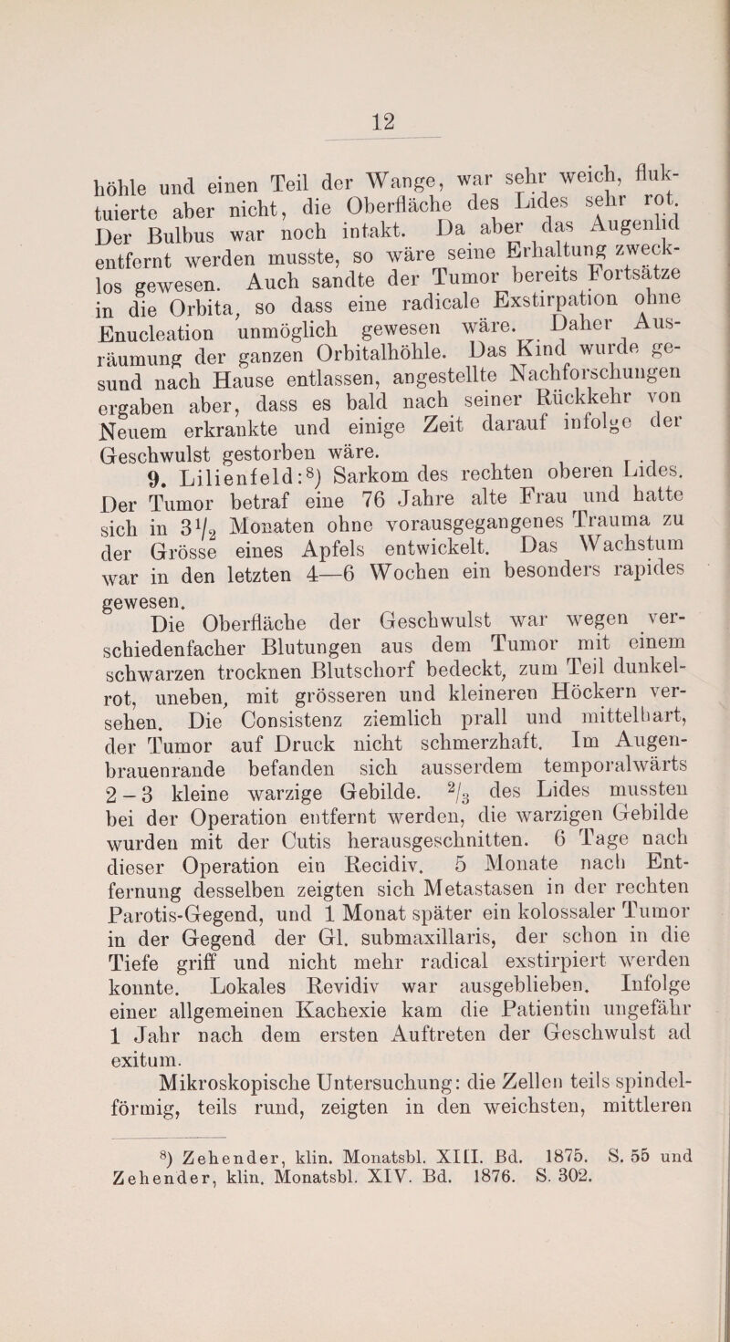 Teil der Wange, war sehr weich, fluk- los gewesen. Au in die Orbita, so dass eine radicale Exstirpation ohne Enucleation unmöglich gewesen wäre. Daher Aus¬ räumung der ganzen Orbitalhöhle. Das Kind wurde ge¬ sund nach Hause entlassen, angestellte Nachforschungen ergaben aber, dass es bald nach seiner Rückkehr von Neuem erkrankte und einige Zeit darauf infolge dei Geschwulst gestorben wäre. 9. Lilienfeld:8) Sarkom des rechten obeien Lides. Der Tumor betraf eine 76 Jahre alte Frau und hatte sich in 31/2 Monaten ohne vorausgegangenes Trauma zu der Grösse eines Apfels entwickelt. Das Wachstum war in den letzten 4—6 Wochen ein besonders rapides gewesen. Die Oberfläche der Geschwulst war wegen ver¬ schiedenfacher Blutungen aus dem Tumor mit einem schwarzen trocknen Blutschorf bedeckt, zum Teil dunkel- rot, uneben, mit grösseren und kleineren Höckern ver¬ sehen. Die Consistenz ziemlich prall und mittelhart, der Tumor auf Druck nicht schmerzhaft. Im Augen¬ brauenrande befanden sich ausserdem temporalwärts 2-3 kleine warzige Gebilde. 2/3 des Lides mussten bei der Operation entfernt werden, die warzigen Gebilde wurden mit der Cutis herausgeschnitten. 6 Tage nach dieser Operation ein Becidiv. 5 Monate nach Ent¬ fernung desselben zeigten sich Metastasen in der rechten Parotis-Gegend, und 1 Monat später ein kolossaler Tumor in der Gegend der Gl. submaxillaris, der schon in die Tiefe griff und nicht mehr radical exstirpiert werden konnte. Lokales Bevidiv war ausgehlieben. Infolge einer allgemeinen Kachexie kam die Patientin ungefähr 1 Jahr nach dem ersten Auftreten der Geschwulst ad exitum. Mikroskopische Untersuchung: die Zellen teils spindel¬ förmig, teils rund, zeigten in den weichsten, mittleren 8) Zehender, klin. Monatsbl, XIII. Bd. 1875. S. 55 und Zehender, klin. Monatsbl. XIV. Bd. 1876. S. 302.