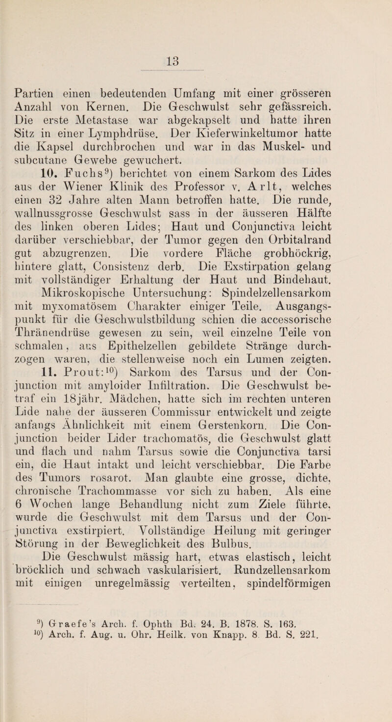 Partien einen bedeutenden Umfang mit einer grösseren Anzahl von Kernen. Die Geschwulst sehr gefässreich. Die erste Metastase war abgekapselt und batte ihren Sitz in einer Lymphdrüse. Der Kieferwinkeltumor hatte die Kapsel durchbrochen und war in das Muskel- und subcutane Gewebe gewuchert. 10. Fuchs9) berichtet von einem Sarkom des Lides aus der Wiener Klinik des Professor v. Arlt, welches einen 32 Jahre alten Mann betroffen hatte. Die runde, wallnussgrosse Geschwulst sass in der äusseren Hälfte des linken oberen Lides; Haut und Conjunctiva leicht darüber verschiebbar, der Tumor gegen den Orbitalrand gut abzugrenzen. Die vordere Fläche grobhöckrig, hintere glatt, Consistenz derb. Die Exstirpation gelang mit vollständiger Erhaltung der Haut und Bindehaut. Mikroskopische Untersuchung: Spindelzellensarkom mit myxomatösem Charakter einiger Teile. Ausgangs¬ punkt für die Geschwulstbildung schien die accessorische Thränendrüse gewesen zu sein, weil einzelne Teile von schmalen, aus Epithelzellen gebildete Stränge durch¬ zogen waren, die stellenweise noch ein Lumen zeigten. 11. Pr out:10) Sarkom des Tarsus und der Con- junction mit amyloider Infiltration. Die Geschwulst be¬ traf ein 18jähr. Mädchen, hatte sich im rechten unteren Lide nahe der äusseren Commissur entwickelt und zeigte anfangs Ähidichkeit mit einem Gerstenkorn. Die Con- junction beider Lider trachomatös, die Geschwulst glatt und flach und nahm Tarsus sowie die Conjunctiva tarsi ein, die Haut intakt und leicht verschiebbar. Die Farbe des Tumors rosarot. Man glaubte eine grosse, dichte, chronische Trachommasse vor sich zu haben. Als eine 6 Wocheri lange Behandlung nicht zum Ziele führte, wurde die Geschwulst mit dem Tarsus und der Con¬ junctiva exstirpiert. Vollständige Heilung mit geringer Störung in der Beweglichkeit des Bulbus. Die Geschwulst mässig hart, etwas elastisch, leicht brocklich und schwach vaskularisiert. Bundzellensarkom mit einigen unregelmässig verteilten, spindelförmigen 9) Graefe’s Arch. f. Ophth Bd. 24. B. 1878. S. 163. 10) Arch. f. Aug. u. Ohr. Heilk. von Knapp. 8 Bd. S. 221.