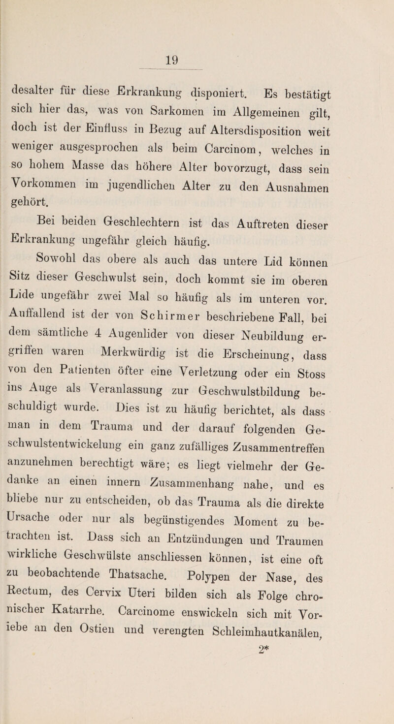 desalter für diese Erkrankung disponiert. Es bestätigt sich hier das, was von Sarkomen im Allgemeinen gilt, doch ist der Einfluss in Bezug auf Altersdisposition weit weniger ausgesprochen als beim Carcinom, welches in so hohem Masse das höhere Alter bovorzugt, dass sein Vorkommen im jugendlichen Alter zu den Ausnahmen gehört. Bei beiden Geschlechtern ist das Auftreten dieser Erkrankung ungefähr gleich häufig. Sowohl das obere als auch das untere Lid können Sitz dieser Geschwulst sein, doch kommt sie im oberen Lide ungefähr zwei Mal so häufig als im unteren vor. Auffallend ist der von Schirmer beschriebene Fall, bei dem sämtliche 4 Augenlider von dieser Neubildung er¬ griffen waren Merkwürdig ist die Erscheinung, dass von den Patienten öfter eine Verletzung oder ein Stoss ins Auge als V eranlassung zur Geschwulstbildung be¬ schuldigt wurde. Dies ist zu häufig berichtet, als dass man in dem Trauma und der darauf folgenden Ge¬ schwulstentwickelung ein ganz zufälliges Zusammentreffen anzunehmen berechtigt wäre 5 es liegt vielmehr der Ge¬ danke an einen innern Zusammenhang nahe, und es bliebe nur zu entscheiden, ob das Trauma als die direkte Ursache oder nur als begünstigendes Moment zu be¬ trachten ist. Dass sich an Entzündungen und Traumen wirkliche Geschwülste anschliessen können, ist eine oft zu beobachtende Thatsache. Polypen der Nase, des Rectum, des Cervix Uteri bilden sich als Folge chro¬ nischer Katarrhe. Carcinome enswickeln sich mit Vor- iebe an den Ostien und verengten Schleimhautkanälen, 2*