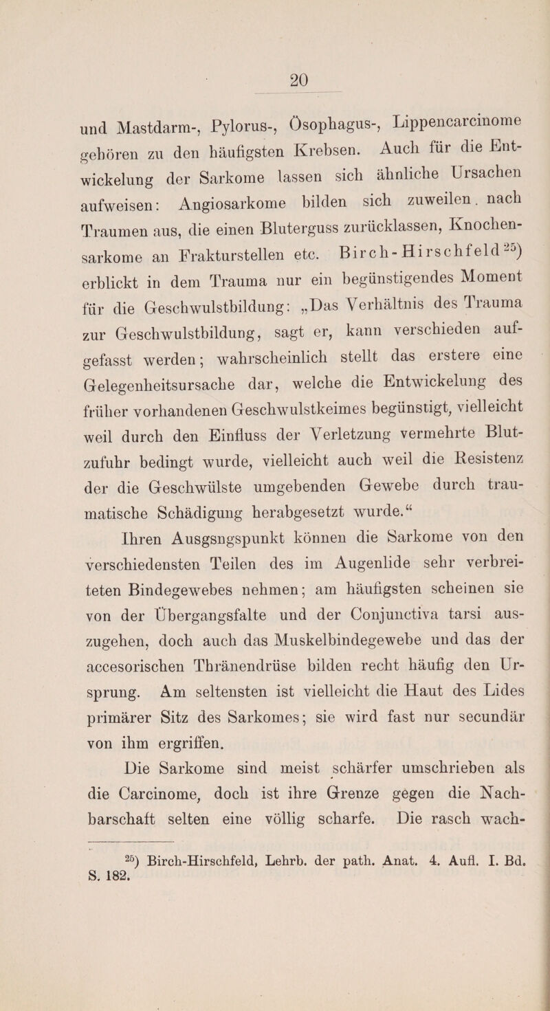 und Mastdarm-, Pylorus-, Ösophagus-, Lippencarcmome gehören zu den häufigsten Krebsen. Auch für die Ent¬ wickelung der Sarkome lassen sich ähnliche Ursachen aufweisen: Angiosarkome bilden sich zuweilen. nach Traumen aus, die einen Bluterguss zurücklassen, Knochen¬ sarkome an Frakturstellen etc. Birch- Hi rschf eld ~J) erblickt in dem Trauma nur ein begünstigendes Moment für die Geschwulstbildung: „Das Verhältnis des irauma zur Geschwulstbildung, sagt er, kann verschieden auf¬ gefasst werden; wahrscheinlich stellt das erste]e eine Gelegenheitsursache dar, welche die Entwickelung des früher vorhandenen Geschwulstkeimes begünstigt, vielleicht weil durch den Einfluss der Verletzung vermehrte Blut¬ zufuhr bedingt wurde, vielleicht auch weil die Resistenz der die Geschwülste umgebenden Gewebe durch trau¬ matische Schädigung herabgesetzt wurde.“ Ihren Ausgsngspunkt können die Sarkome von den verschiedensten Teilen des im Augenlide sehr verbrei¬ teten Bindegewebes nehmen; am häufigsten scheinen sie von der Übergangsfalte und der Conjunctiva tarsi aus¬ zugehen, doch auch das Muskelbindegewebe und das der accesorischen Thränendrüse bilden recht häufig den Ur¬ sprung. Am seltensten ist vielleicht die Haut des Lides primärer Sitz des Sarkomes; sie wird fast nur secundär von ihm ergriffen. Die Sarkome sind meist schärfer umschrieben als die Carcinome, doch ist ihre Grenze gegen die Nach¬ barschaft selten eine völlig scharfe. Die rasch wach- 25) Birch-Hirschfeld, Lehrb. der patli. Anat. 4. Aufl. I. Bd. S. 182.