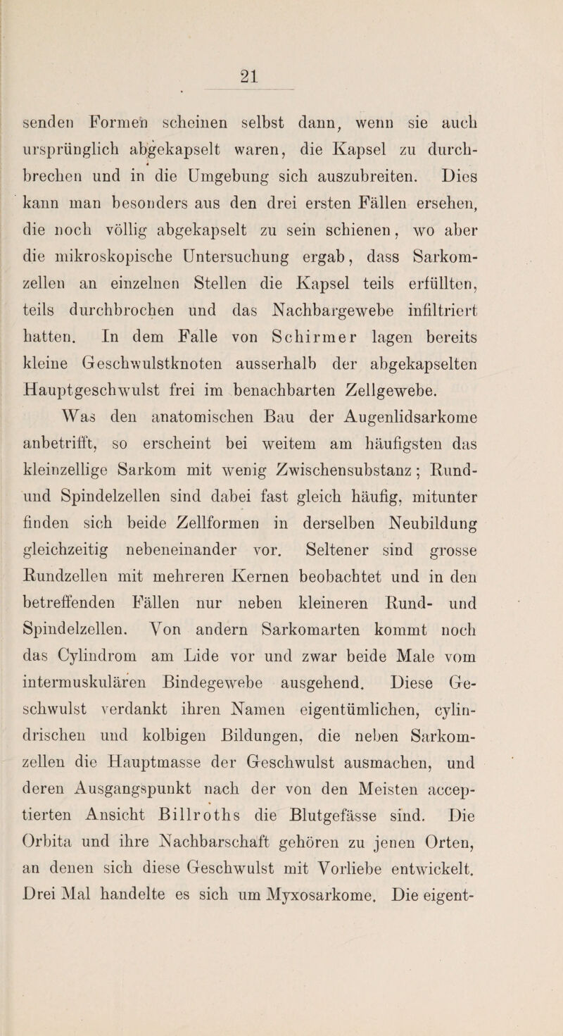 senden Formen scheinen selbst dann, wenn sie auch ursprünglich abgekapselt waren, die Kapsel zu durch- 4 brechen und in die Umgebung sich auszubreiten. Dies kann man besonders aus den drei ersten Fällen ersehen, die noch völlig abgekapselt zu sein schienen, wo aber die mikroskopische Untersuchung ergab, dass Sarkom¬ zellen an einzelnen Stellen die Kapsel teils erfüllten, teils durchbrochen und das Nachbargewebe infiltriert hatten. In dem Falle von Schirmer lagen bereits kleine Geschwulstknoten ausserhalb der abgekapselten Hauptgeschwulst frei im benachbarten Zellgewebe. Was den anatomischen Bau der Augenlidsarkome anbetrifft, so erscheint bei weitem am häufigsten das kleinzellige Sarkom mit wenig Zwischensubstanz; Bund- und Spindelzellen sind dabei fast gleich häufig, mitunter finden sich beide Zellformen in derselben Neubildung gleichzeitig nebeneinander vor. Seltener sind grosse Bundzellen mit mehreren Kernen beobachtet und in den betreffenden Fällen nur neben kleineren Bund- und Spindelzellen. Von andern Sarkomarten kommt noch das Cylindrom am Lide vor und zwar beide Male vom intermuskulären Bindegewebe ausgehend. Diese Ge¬ schwulst verdankt ihren Namen eigentümlichen, cylin- drischen und kolbigen Bildungen, die neben Sarkom¬ zellen die Hauptmasse der Geschwulst ausmachen, und deren Ausgangspunkt nach der von den Meisten accep- tierten Ansicht Billroths die Blutgefässe sind. Die Orbita und ihre Nachbarschaft gehören zu jenen Orten, an denen sich diese Geschwulst mit Vorliebe entwickelt. Drei Mal handelte es sich um Myxosarkome. Die eigent-