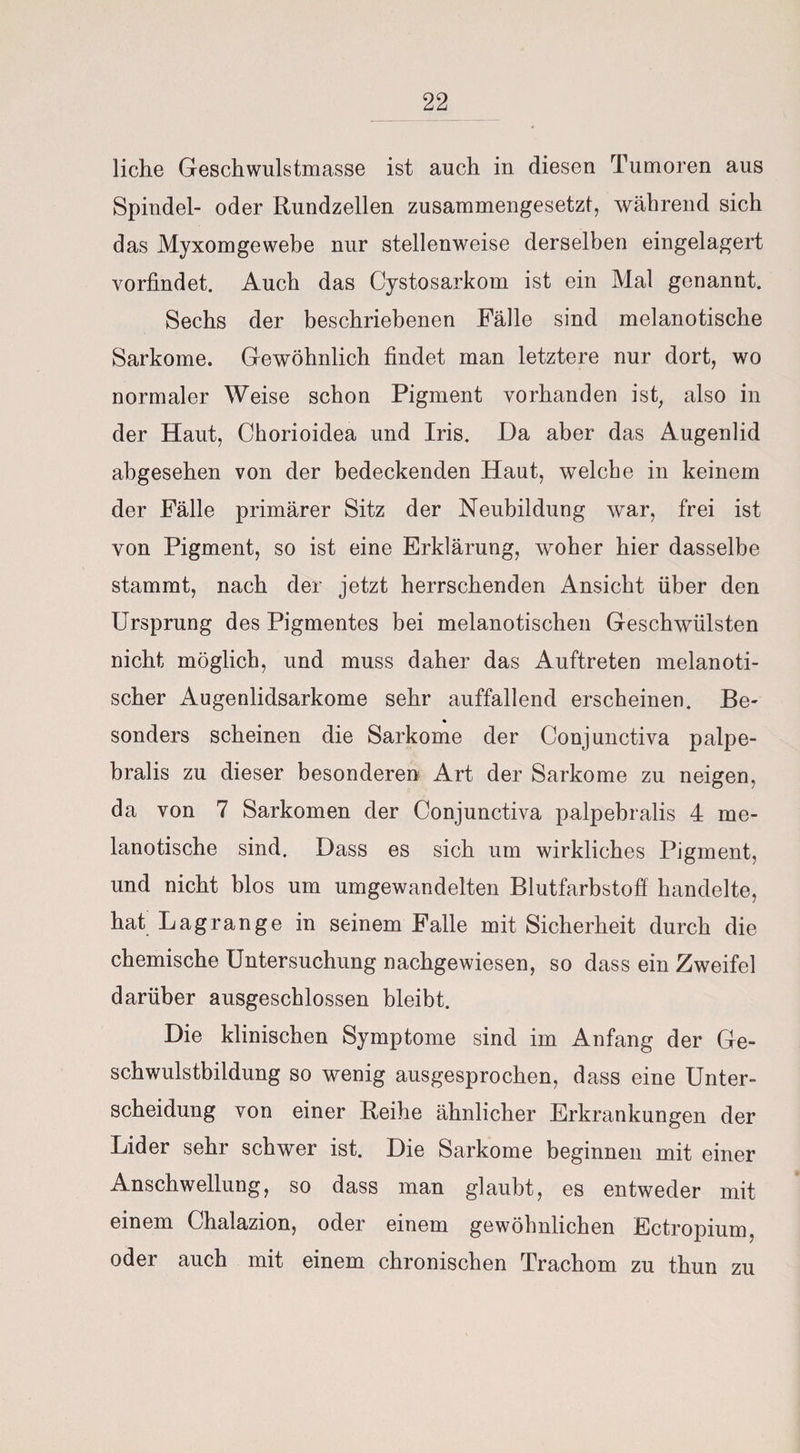 liehe Geschwulstmasse ist auch in diesen Tumoren aus Spindel- oder Rundzellen zusammengesetzt, während sich das Myxomgewebe nur stellenweise derselben eingelagert vorfindet. Auch das Cystosarkom ist ein Mal genannt. Sechs der beschriebenen Fälle sind melanotische Sarkome. Gewöhnlich findet man letztere nur dort, wo normaler Weise schon Pigment vorhanden ist, also in der Haut, Chorioidea und Iris. Da aber das Augenlid abgesehen von der bedeckenden Haut, welche in keinem der Fälle primärer Sitz der Neubildung war, frei ist von Pigment, so ist eine Erklärung, woher hier dasselbe stammt, nach der jetzt herrschenden Ansicht über den Ursprung des Pigmentes bei melanotischen Geschwülsten nicht möglich, und muss daher das Auftreten melanoti- scher Augenlidsarkome sehr auffallend erscheinen. Be¬ sonders scheinen die Sarkome der Conjunctiva palpe- bralis zu dieser besonderen Art der Sarkome zu neigen, da von 7 Sarkomen der Conjunctiva palpebralis 4 me¬ lanotische sind. Dass es sich um wirkliches Pigment, und nicht blos um umgewandelten Blutfarbstoff handelte, hat Lagrange in seinem Falle mit Sicherheit durch die chemische Untersuchung nachgewiesen, so dass ein Zweifel darüber ausgeschlossen bleibt. Die klinischen Symptome sind im Anfang der Ge¬ schwulstbildung so wenig ausgesprochen, dass eine Unter¬ scheidung von einer Reihe ähnlicher Erkrankungen der Lider sehr schwer ist. Die Sarkome beginnen mit einer Anschwellung, so dass man glaubt, es entweder mit einem Chalazion, oder einem gewöhnlichen Ectropium, oder auch mit einem chronischen Trachom zu thun zu