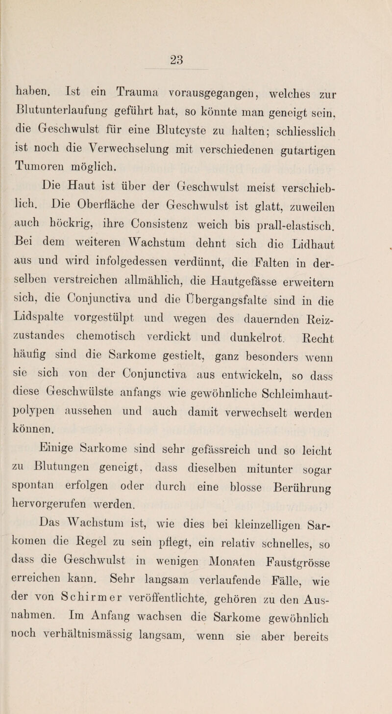 haben. Ist ein Trauma vorausgegangen, welches zur Blutunterlaufung geführt hat, so könnte man geneigt sein, die Geschwulst für eine Blutcyste zu halten; schliesslich ist noch die Verwechselung mit verschiedenen gutartigen Tumoren möglich. Die Haut ist über der Geschwulst meist verschieb¬ lich. Die Oberfläche der Geschwulst ist glatt, zuweilen auch höckrig, ihre Consistenz weich bis prall-elastisch. Bei dem weiteren Wachstum dehnt sich die Lidhaut aus und wird infolgedessen verdünnt, die Palten in der¬ selben verstreichen allmählich, die Hautgefässe erweitern sich, die Conjunctiva und die Übergangsfalte sind in die Lidspalte vorgestülpt und wegen des dauernden Reiz¬ zustandes chemotisch verdickt und dunkelrot. Recht häufig sind die Sarkome gestielt, ganz besonders wenn sie sich von der Conjunctiva aus entwickeln, so dass diese Geschwülste anfangs wie gewöhnliche Schleimhaut¬ polypen aussehen und auch damit verwechselt werden können. Einige Sarkome sind sehr gefässreich und so leicht zu Blutungen geneigt, dass dieselben mitunter sogar spontan erfolgen oder durch eine blosse Berührung hervorgerufen werden. Das Wachstum ist, wie dies bei kleinzelligen Sar¬ komen die Regel zu sein pflegt, ein relativ schnelles, so dass die Geschwulst in wenigen Monaten Paustgrösse erreichen kann. Sehr langsam verlaufende Fälle, wie der von Schirmer veröffentlichte, gehören zu den Aus¬ nahmen. Im Anfang wachsen die Sarkome gewöhnlich noch verhältnismässig langsam, wenn sie aber bereits