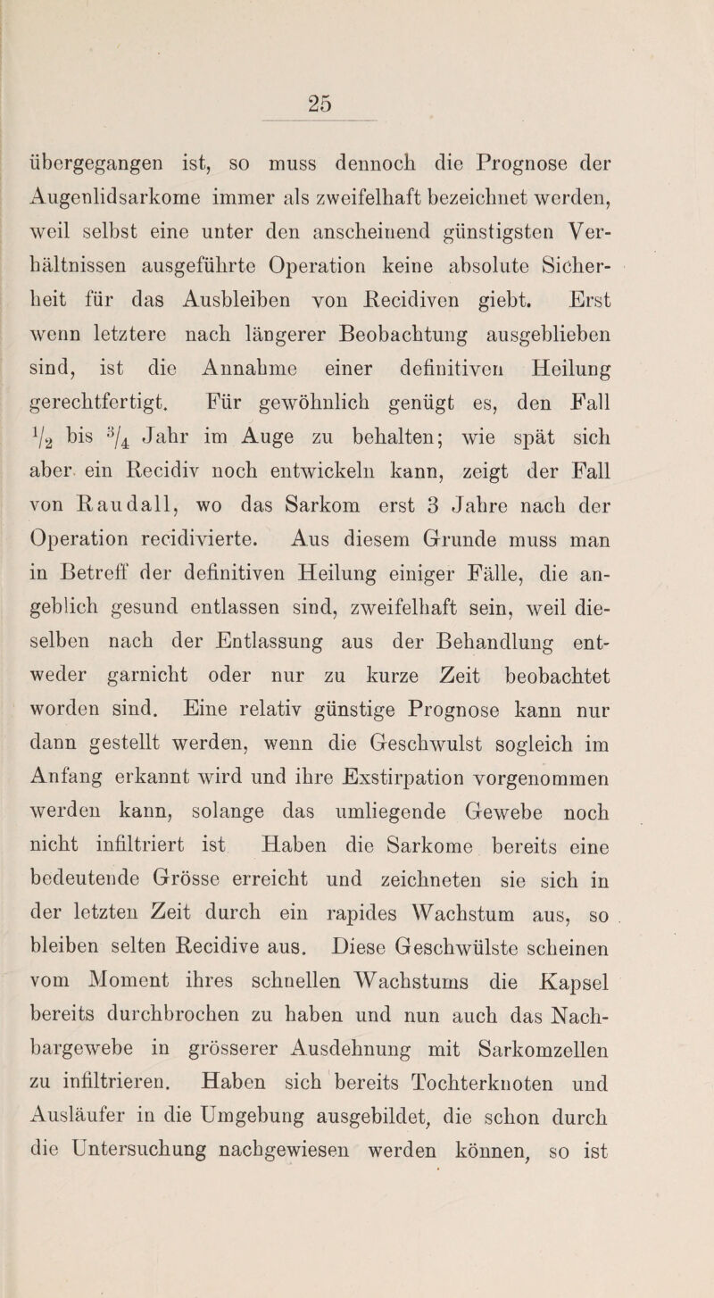 übergegangen ist, so muss dennoch die Prognose der Augenlidsarkome immer als zweifelhaft bezeichnet werden, weil selbst eine unter den anscheinend günstigsten Ver¬ hältnissen ausgeführte Operation keine absolute Sicher¬ heit für das Ausbleiben von Recidiven giebt. Erst wenn letztere nach längerer Beobachtung ausgehlieben sind, ist die Annahme einer definitiven Heilung gerechtfertigt. Für gewöhnlich genügt es, den Fall V2 bis 3/4 Jahr im Auge zu behalten; wie spät sich aber ein Recidiv noch entwickeln kann, zeigt der Fall von Raudall, wo das Sarkom erst 3 Jahre nach der Operation recidivierte. Aus diesem Grunde muss man in Betreff der definitiven Heilung einiger Fälle, die an¬ geblich gesund entlassen sind, zweifelhaft sein, weil die¬ selben nach der Entlassung aus der Behandlung ent¬ weder garnicht oder nur zu kurze Zeit beobachtet worden sind. Eine relativ günstige Prognose kann nur dann gestellt werden, wenn die Geschwulst sogleich im Anfang erkannt wird und ihre Exstirpation vorgenommen werden kann, solange das umliegende Gewebe noch nicht infiltriert ist Haben die Sarkome bereits eine bedeutende Grösse erreicht und zeichneten sie sich in der letzten Zeit durch ein rapides Wachstum aus, so bleiben selten Recidive aus. Diese Geschwülste scheinen vom Moment ihres schnellen Wachstums die Kapsel bereits durchbrochen zu haben und nun auch das Nach¬ bargewebe in grösserer Ausdehnung mit Sarkomzellen zu infiltrieren. Haben sich bereits Tochterknoten und Ausläufer in die Umgebung ausgebildet, die schon durch die Untersuchung nachgewiesen werden können, so ist