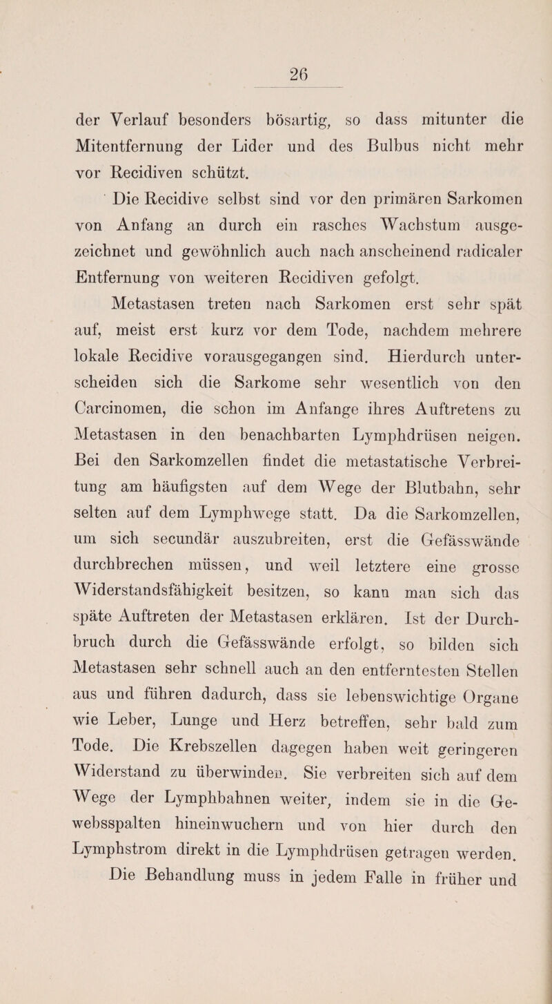 der Verlauf besonders bösartig, so dass mitunter die Mitentfernung der Lider und des Bulbus nicht mehr vor Recidiven schützt. Die Recidive selbst sind vor den primären Sarkomen von Anfang an durch ein rasches Wachstum ausge¬ zeichnet und gewöhnlich auch nach anscheinend radicaler Entfernung von weiteren Recidiven gefolgt. Metastasen treten nach Sarkomen erst sehr spät auf, meist erst kurz vor dem Tode, nachdem mehrere lokale Recidive vorausgegangen sind. Hierdurch unter¬ scheiden sich die Sarkome sehr wesentlich von den Carcinomen, die schon im Anfänge ihres Auftretens zu Metastasen in den benachbarten Lymphdriisen neigen. Bei den Sarkomzellen findet die metastatische Verbrei¬ tung am häufigsten auf dem Wege der Blutbahn, sehr selten auf dem Lymphwege statt. Da die Sarkomzellen, um sich secundär auszubreiten, erst die Gefässwände durchbrechen müssen, und weil letztere eine grosse Widerstandsfähigkeit besitzen, so kann man sich das späte Auftreten der Metastasen erklären. Ist der Durch¬ bruch durch die Gefässwände erfolgt, so bilden sich Metastasen sehr schnell auch an den entferntesten Stellen aus und führen dadurch, dass sie lebenswichtige Organe wie Leber, Lunge und Herz betreffen, sehr bald zum Tode. Die Krebszellen dagegen haben weit geringeren Widerstand zu überwinden. Sie verbreiten sich auf dem Wege der Lymphbahnen weiter, indem sie in die Ge- websspalten hinein wuchern und von hier durch den Lymphstrom direkt in die Lymphdrüsen getragen werden. Die Behandlung muss in jedem Falle in früher und