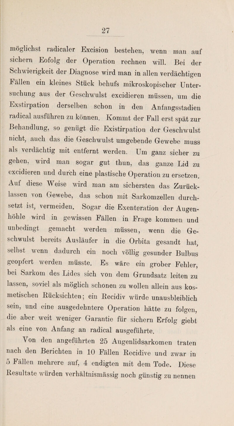 möglichst radicaler Excision bestehen, wenn man auf sichern Eofolg der Operation rechnen will. Bei der Schwieiigkeit der Diagnose wird man in allen verdächtigen Fällen ein kleines Stück behufs mikroskopischer Unter¬ suchung aus der Geschwulst excidieren müssen, um die Exstil pation derselben schon in den Anfangsstadien radical ausführen zu können. Kommt der Fall erst spät zur Behandlung, so genügt die Existirpation der Geschwulst nicht, auch das die Geschwulst umgebende Gewebe muss als verdächtig mit entfernt werden. Um ganz sicher zu gehen, wird man sogar gut thun, das ganze Lid zu excidieren und durch eine plastische Operation zu ersetzen. Auf diese Weise wird man am sichersten das Zurück¬ lassen von Gewebe, das schon mit Sarkomzellen durch¬ setzt ist, vermeiden. Sogar die Exenteration der Auo-en- höhle wird in gewissen Fällen in Frage kommen und unbedingt gemacht werden müssen, wenn die Ge¬ schwulst bereits Ausläufer in die Orbita gesandt hat, selbst wenn dadurch ein noch völlig gesunder Bulbus geopfert werden müsste. Es wäre ein grober Fehler, bei Sarkom des Lides sich von dem Grundsatz leiten zu lassen, soviel als möglich schonen zu wollen allein aus kos¬ metischen Bücksichten; ein Becidiv würde unausbleiblich sein, und eine ausgedehntere Operation hätte zu folgen, die aber weit weniger Garantie für sichern Erfolg giebt als eine von Anfang an radical ausgeführte. V^on den angeführten 25 Augenlid Sarkomen traten nach den Berichten in 10 Fällen Becidive und zwar in 5 Fällen mehrere auf, 4 endigten mit dem Tode. Diese Besultate würden verhältnismässig noch günstig zu nennen