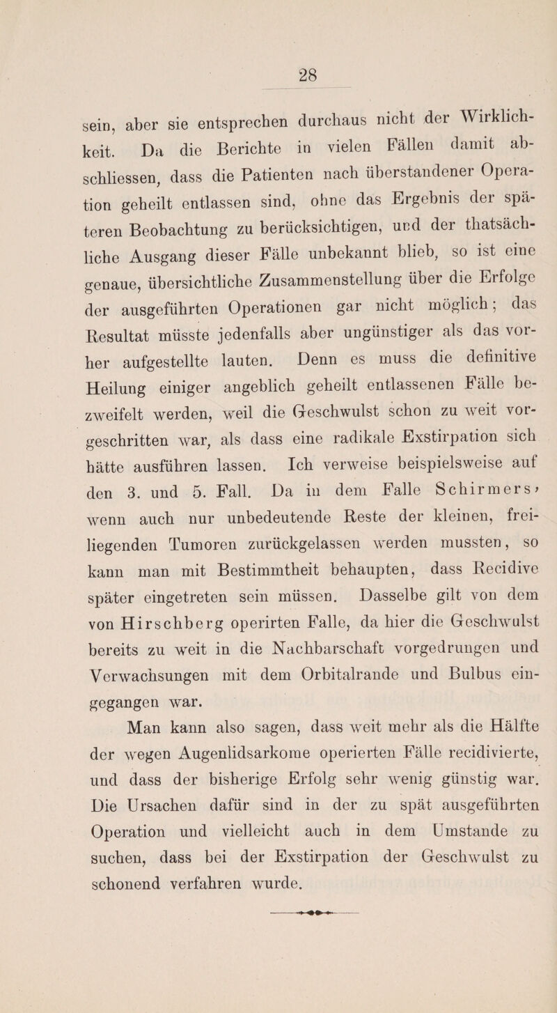 sein, aber sie entsprechen durchaus nicht der Wirklich¬ keit. Da die Berichte in vielen Fällen damit ab- schliessen, dass die Patienten nach überstandener Opera¬ tion geheilt entlassen sind, ohne das Ergebnis der spä¬ teren Beobachtung zu berücksichtigen, und der thatsäch- liche Ausgang dieser Fälle unbekannt blieb, so ist eine genaue, übersichtliche Zusammenstellung über die Erfolge der ausgeführten Operationen gar nicht möglich; das Resultat müsste jedenfalls aber ungünstiger als das vor¬ her aufgestellte lauten. Denn es muss die definitive Heilung einiger angeblich geheilt entlassenen Fälle be¬ zweifelt werden, weil die Geschwulst schon zu weit vor¬ geschritten war, als dass eine radikale Exstirpation sich hätte ausführen lassen. Ich verweise beispielsweise auf den 3. und 5. Fall. Da in dem Falle Schirmers* wenn auch nur unbedeutende Reste der kleinen, frei¬ liegenden Tumoren zurückgelassen werden mussten, so kann man mit Bestimmtheit behaupten, dass Recidive später eingetreten sein müssen. Dasselbe gilt von dem von Hirschberg operirten Falle, da hier die Geschwulst bereits zu weit in die Nachbarschaft vorgedrungen und Verwachsungen mit dem Orbitalrande und Bulbus ein¬ gegangen war. Man kann also sagen, dass weit mehr als die Hälfte der wegen Augenlidsarkorae operierten Fälle recidivierte, und dass der bisherige Erfolg sehr wenig günstig war. Die Ursachen dafür sind in der zu spät ausgeführten Operation und vielleicht auch in dem Umstande zu suchen, dass bei der Exstirpation der Geschwulst zu schonend verfahren wurde.