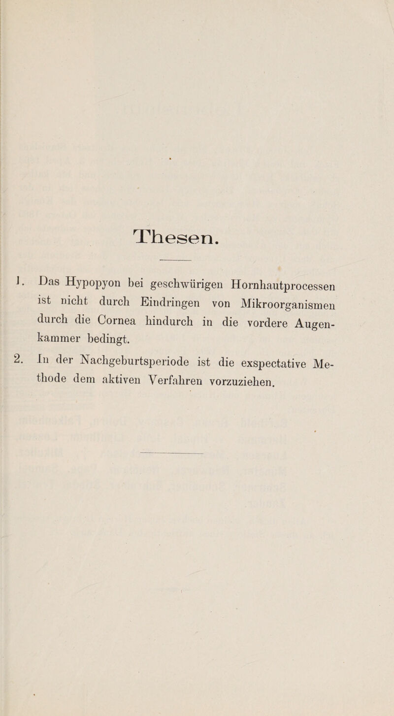 Thesen. 1. Das Hypopyon bei geschwürigen Hornhautprocessen ist nicht durch Eindringen von Mikroorganismen durch die Cornea hindurch in die vordere Augen¬ kammer bedingt. 2. In der Nachgeburtsperiode ist die exspectative Me¬ thode dem aktiven Verfahren vorzuziehen.