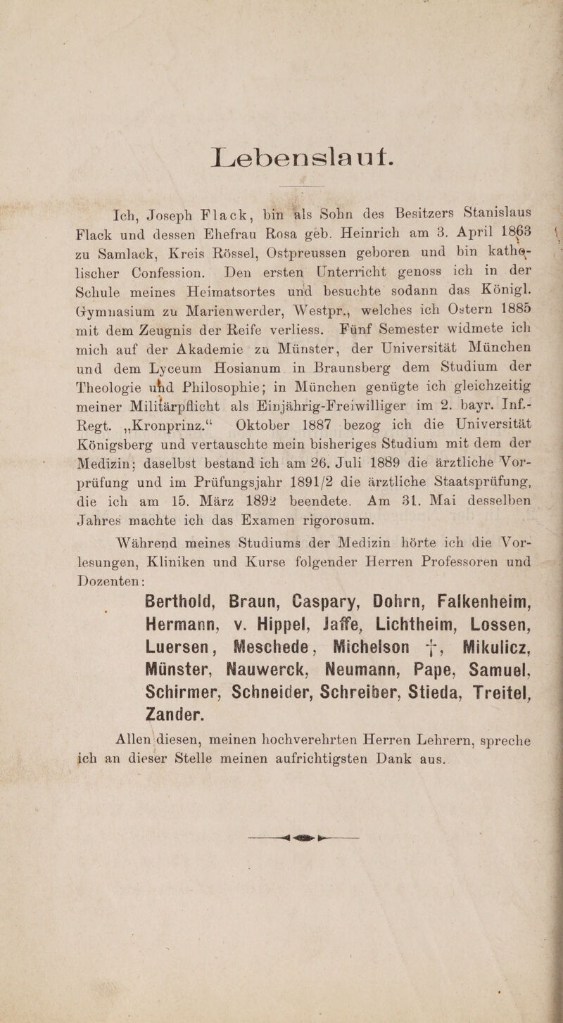 Lebenslauf. Ich, Joseph Flack, bin als Sohn des Besitzers Stanislaus Flack und dessen Ehefrau Rosa geh. Heinrich am 3. April 1863 zu Samlack, Kreis Rössel, Ostpreussen geboren und bin katho¬ lischer Confession. Den ersten Unterricht genoss ich in der Schule meines Heimatsortes und besuchte sodann das Königl. Gymnasium zu Marienwerder, Westpr., welches ich Ostern 1885 mit dem Zeugnis der Reife verliess. Fünf Semester widmete ich mich auf der Akademie zu Münster, der Universität München und dem Lyceum Hosianum in Braunsberg dem Studium der Theologie uhd Philosophie; in München genügte ich gleichzeitig meiner Militärpflicht als Einjährig-Freiwilliger im 2. bayr. Inf.- Regt. „Kronprinz.“ Oktober 1887 bezog ich die Universität Königsberg und vertauschte mein bisheriges Studium mit dem der Medizin: daselbst bestand ich am 26. Juli 1889 die ärztliche Vor¬ prüfung und im Prüfungsjahr 1891/2 die ärztliche Staatsprüfung, die ich am 15. März 1892 beendete. Am 31. Mai desselben Jahres machte ich das Examen rigorosum. Während meines Studiums der Medizin hörte ich die Vor¬ lesungen, Kliniken und Kurse folgender Herren Professoren und Dozenten: Berthoid, Braun, Caspary, Dohrn, Falkenheim, Hermann, v. Hippel, Jaffe, Lichtheim, Lossen, Luersen, Meschede, Michelson f, Mikulicz, Münster, Hauwerck, Heumann, Pape, Samuel, Schirmer, Schneider, Schreiber, Stieda, Treitel, Zander. Allen diesen, meinen hochverehrten Herren Lehrern, spreche ich an dieser Stelle meinen aufrichtigsten Dank aus.