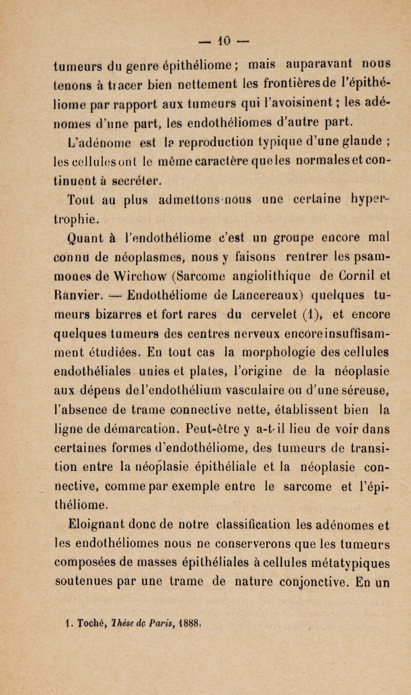 tumeurs du genre épithéliome ; mais auparavant nous tenons à tracer bien nettement les frontières de Tépithé- liome par rapport aux tumeurs qui l’avoisinent ; les adé¬ nomes d’une part, les endothéliomes d’autre part. L’adénome est la reproduction typique d’une glande ; les cellules ont le même caractère que les normales et con¬ tinuent à secréter. Tout au plus admettons nous une certaine hyper¬ trophie. Quant à l’endothéliome c’est un groupe encore mal connu de néoplasmes, nous y faisons rentrer les psam- mones de Wirchow (Sarcome angiolithique de Gornil et Ranvier. —- Endothéliome de Lancereaux) quelques tu¬ meurs bizarres et fort rares du cervelet (1), et encore quelques tumeurs des centres nerveux encore insuffisam¬ ment étudiées. En tout cas la morphologie des cellules endothéliales unies et plates, l’origine de la néoplasie aux dépens de l’endothélium vasculaire ou d’une séreuse, l’absence de trame connective nette, établissent bien la ligne de démarcation. Peut-être y a-t-il lieu de voir dans certaines formes d’endothéliome, des tumeurs de transi¬ tion entre la néoplasie épithéliale et la néoplasie con¬ nective, comme par exemple entre le sarcome et l’épi- théliome. Eloignant donc de notre classification les adénomes et les endothéliomes nous ne conserverons que les tumeurs composées de masses épithéliales à cellules métatypiques soutenues par une trame de nature conjonctive. En un j. Toché, Ihèsedç Paris, 1888.