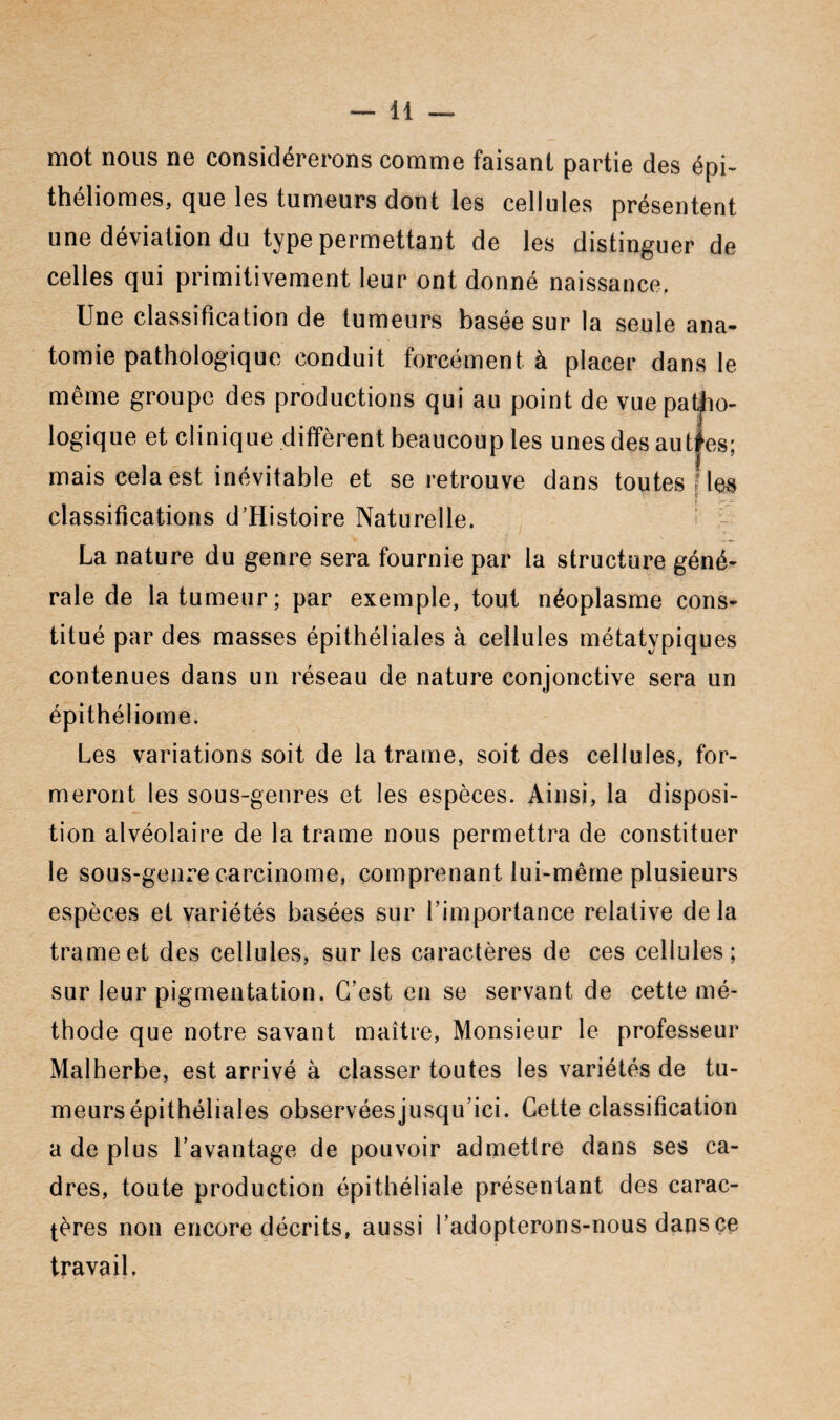mot nous ne considérerons comme faisant partie des épi- théliomes, que les tumeurs dont les cellules présentent une déviation du type permettant de les distinguer de celles qui primitivement leur ont donné naissance. Une classification de tumeurs basée sur la seule ana¬ tomie pathologique conduit forcément à placer dans le même groupe des productions qui au point de vue patho¬ logique et clinique diffèrent beaucoup les unes des autles; mais cela est inévitable et se retrouve dans toutes Mes classifications d’Histoire Naturelle. La nature du genre sera fournie par la structure géné¬ rale de la tumeur; par exemple, tout néoplasme cons¬ titué par des masses épithéliales à cellules métatypiques contenues dans un réseau de nature conjonctive sera un épithéliome. Les variations soit de la trame, soit des cellules, for¬ meront les sous-genres et les espèces. Ainsi, la disposi¬ tion alvéolaire de la trame nous permettra de constituer le sous-gem^e carcinome, comprenant lui-même plusieurs espèces et variétés basées sur l’importance relative delà trame et des cellules, sur les caractères de ces cellules; sur leur pigmentation. C’est en se servant de cette mé¬ thode que notre savant maître, Monsieur le professeur Malherbe, est arrivé à classer toutes les variétés de tu- meursépithéliales observéesjusqu’ici. Cette classification a de plus l’avantage de pouvoir admettre dans ses ca¬ dres, toute production épithéliale présentant des carac¬ tères non encore décrits, aussi l’adopterons-nous dans ce travail.