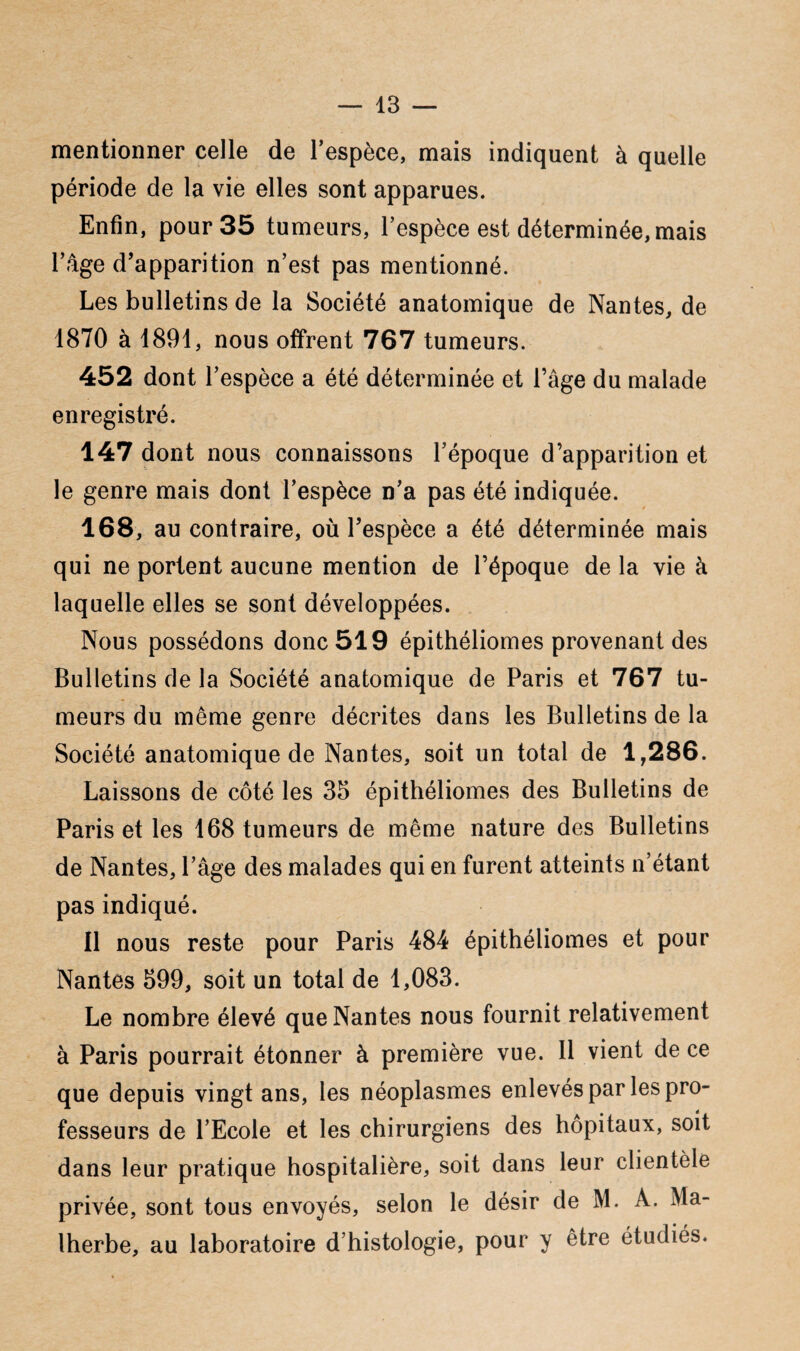 mentionner celle de l’espèce, mais indiquent à quelle période de la vie elles sont apparues. Enfin, pour 35 tumeurs, l’espèce est déterminée, mais l’âge d’apparition n’est pas mentionné. Les bulletins de la Société anatomique de Nantes, de 1870 à 1891, nous offrent 767 tumeurs. 452 dont l’espèce a été déterminée et l’âge du malade enregistré. 147 dont nous connaissons l’époque d’apparition et le genre mais dont l’espèce n’a pas été indiquée. 168, au contraire, où l’espèce a été déterminée ruais qui ne portent aucune mention de l’époque de la vie à laquelle elles se sont développées. Nous possédons donc 519 épithéliomes provenant des Bulletins de la Société anatomique de Paris et 767 tu¬ meurs du même genre décrites dans les Bulletins de la Société anatomique de Nantes, soit un total de 1,286. Laissons de côté les 35 épithéliomes des Bulletins de Paris et les 168 tumeurs de même nature des Bulletins de Nantes, l’âge des malades qui en furent atteints n’étant pas indiqué. Il nous reste pour Paris 484 épithéliomes et pour Nantes 599, soit un total de 1,083. Le nombre élevé que Nantes nous fournit relativement à Paris pourrait étonner à première vue. 11 vient de ce que depuis vingt ans, les néoplasmes enlevés par les pro¬ fesseurs de l’Ecole et les chirurgiens des hôpitaux, soit dans leur pratique hospitalière, soit dans leur clientèle privée, sont tous envoyés, selon le désir de M. A. Ma¬ lherbe, au laboratoire d’histologie, pour y être étudiés.