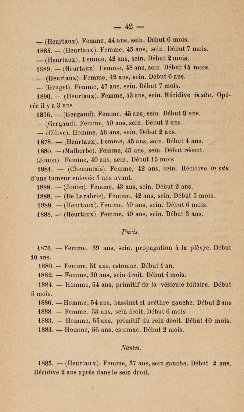 — (Heurtaux). Femme, 44 ans, sein. Début 6 mois. 1884. _ (Heurtaux). Femme, 45 ans, sein. Début 7 mois. — (Heurtaux). Femme, 42 ans, sein. Début 2 mois. 1889. — (Heurtaux). Femme, 48 ans, sein. Début 14 mois. — (Heurtaux). Femme, 42 ans, sein. Début 6 ans. — (Gruget). Femme, 47 ans, sein. Début 7 mois. 1890. — (Heurtaux). Femme, 43 ans, sein. Récidive in situ. Opé¬ rée il y a 3 ans. 1876. — (Gergaud). Femme, 45 ans, sein. Début 9 ans. (Gergaud). Femme, 40 ans, sein. Début 2 ans. — (Ollive). Homme, 46 ans, sein. Début 2 ans. 1878. — ((Heurtaux). Femme, 45 ans, sein. Début 4 ans. 1880. — (Malherbe). Femme, 45 ans, sein. Début récent. (Jouon). Femme, 40 ans, sein. Début 15 mois. 1881. — (Ghenantais). Femme, 42 ans. sein. Récidive in situ. d’une tumeur enlevée 5 ans avant. 1888. — (Jouon). Femme, 43 ans, sein. Début 2 ans. 1888. — (De Larabrie). Femme, 42 ans, sein. Début 5 mois. 1888. —(Heurtaux). Femme, 40 ans, sein. Début 6 mois. 1888. — (Heurtaux). Femme, 49 ans, sein. Début 3 ans. Paris. 1876. — Femme, 59 ans, sein, propagation à la plèvre. Début 10 ans. 1880. — Femme, 51 ans, estomac. Début 1 an. 1882. — Femme, 50 ans, sein droit. Début 4 mois. 1884. — Homme, 54 ans, primitif de la vésicule biliaire. Début 5 mois. 1886. —Homme, 54 ans, bassinet et urèthre gauche. Début 2 ans 1888 — Femme, 53 ans, sein droit. Début 6 mois. 1883. — Homme, 55ans, primitif du rein droit. Début 10 mois. 1883. — Homme, 56 ans, estomac. Début 2 mois. Nantes. 1885. — (Heurtaux). Femme, 57 ans, sein gauche. Début 2 ans. Récidive 2 ans après dans le sein droit.