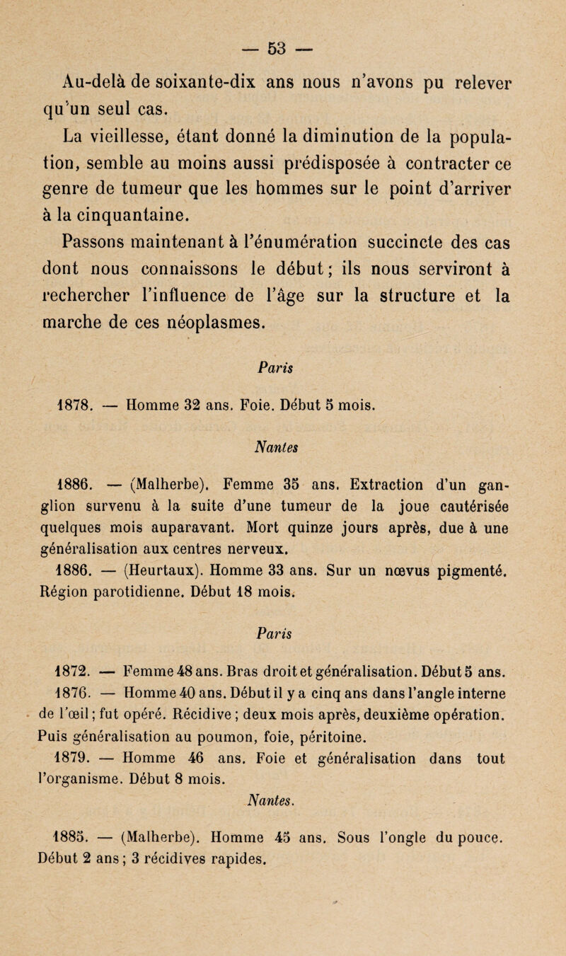 Au-delà de soixante-dix ans nous n’avons pu relever qu’un seul cas. La vieillesse, étant donné la diminution de la popula¬ tion, semble au moins aussi prédisposée à contracter ce genre de tumeur que les hommes sur le point d’arriver à la cinquantaine. Passons maintenant à l’énumération succincte des cas dont nous connaissons le début ; ils nous serviront à rechercher l’influence de l’âge sur la structure et la marche de ces néoplasmes. Paris 1878. — Homme 32 ans. Foie. Début 5 mois. Nantes 1886. — (Malherbe). Femme 35 ans. Extraction d’un gan¬ glion survenu à la suite d’une tumeur de la joue cautérisée quelques mois auparavant. Mort quinze jours après, due à une généralisation aux centres nerveux. 1886. — (Heurtaux). Homme 33 ans. Sur un nœvus pigmenté. Région parotidienne. Début 18 mois. Paris 1872. — Femme 48 ans. Bras droit et généralisation. Début 5 ans. 1876. — Homme 40 ans. Début il y a cinq ans dans l’angle interne de l'œil ; fut opéré. Récidive ; deux mois après, deuxième opération. Puis généralisation au poumon, foie, péritoine. 1879. — Homme 46 ans. Foie et généralisation dans tout l’organisme. Début 8 mois. Nantes. 1885. — (Malherbe). Homme 45 ans. Sous l’ongle du pouce. Début 2 ans ; 3 récidives rapides.